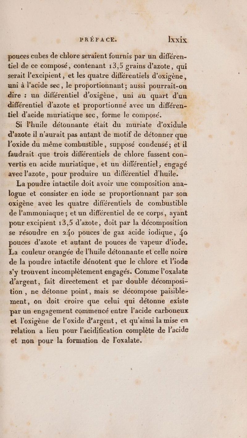 pouces cubes de chlore seraient fournis par un différen- tiel de ce composé, contenant 13,5 grains d'azote, qui serait l’excipient , et les quatre différentiels d’oxigène, uni à l’acide sec, le proportionnant ; aussi pourrait-on dire : un différentiel d’oxigène, uni au quart d’un diflérentiel d'azote et proportionné avec un différen- tiel d'acide muriatique sec, forme le composé. | Si lhuile détonnante était du muriate d’oxidule d'azote il n'aurait pas autant de motif de détonner que l’oxide du même combustible, supposé condensé; et il faudrait que trois diflérentiels de chlore fussent con- vertis en acide muriatique, et un différentiel, engagé avec l’azote, pour produire un différentiel d'huile. La poudre intactile doit avoir une composition ana- logue et consister en iode se proportionnant par son oxigène avec les quatre difiérentiels de combustible de l’ammoniaque ; et un différentiel de ce corps, ayant pour excipient 13,5 d’azote, doit par la décomposition se résoudre en 240 pouces de gaz acide iodique, 40 pouces d’azote et autant de pouces de vapeur d'iode, La couleur orangée de l'huile détonnante et celle noire de la poudre intactile dénotent que le chlore et liode s’y trouvent incomplètement engagés. Comme l’oxalate d'argent, fait directement et par double décomposi- tion , ne détonne point, mais se décompose paisible- ment, on doit croire que celui qui détonne existe par un engagement commencé entre l'acide carboneux et l’oxigène de l’oxide d’argent, et qu’ainsi la mise en relation a lieu pour l’acidification complète de lacide et non pour la formation de l’oxalate.