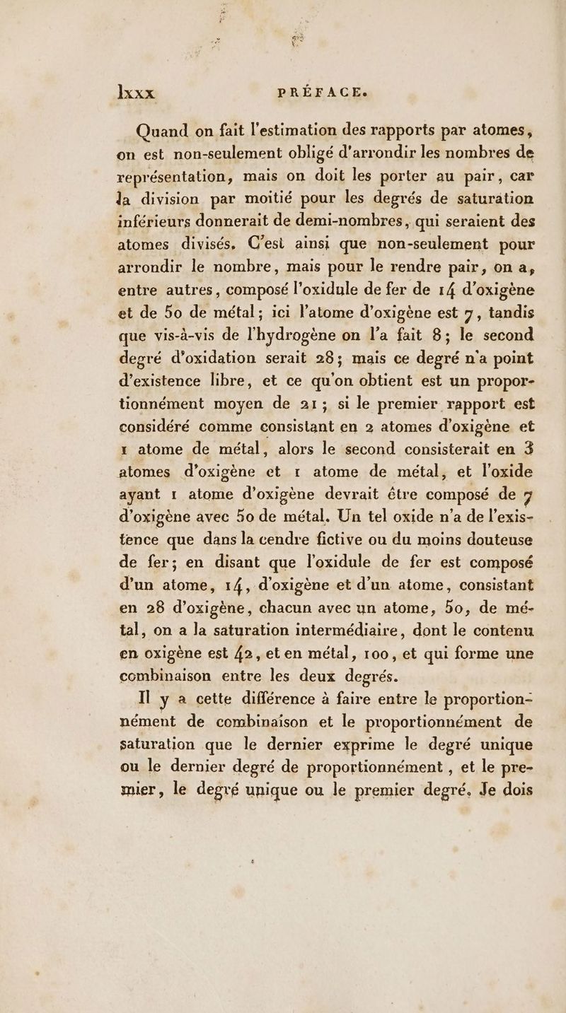 Quand on fait l'estimation des rapports par atomes, on est non-seulement obligé d'arrondir les nombres de représentation, mais on doit les porter au pair, car la division par moitié pour les degrés de saturation inférieurs donnerait de demi-nombres, qui seraient des atomes divisés, C'est ainsi que non-seulement pour arrondir le nombre, mais pour le rendre pair, on a, entre autres, composé l’oxidule de fer de 14 d’oxigène et de 5o de métal; ici l'atome d’oxigène est 7, tandis que vis-à-vis de l'hydrogène on l’a fait 8; le second degré d’oxidation serait 28; mais ce degré n'a point d'existence libre, et ce qu'on obtient est un propor- tionnément moyen de 21; si le premier rapport est considéré comme Sant en 2 atomes d'oxigène et x atome de métal, alors le second consisterait en 3 atomes d’oxigène et r atome de métal, et l'oxide amant 1 atome d’oxigène devrait être composé de 7 d’oxigène avec 50 de métal. Un tel oxide n’a de l’exis- fence que dans la cendre fictive ou du moins douteuse de fer; en disant que l’oxidule de fer est composé d’un atome, 14, d'oxigène et d’un atome, consistant en 28 d’oxigène, chacun avec un atome, 5o, de mé- tal, on a la saturation intermédiaire, dont le contenu en oxigène est 42, et en métal, 100, et qui forme une combinaison entre les deux degrés. Il y à cette différence à faire entre le proportion- nément de combinaison et le proportionnément de saturation que le dernier exprime le degré unique ou le dernier degré de proportionnément , et le pre- mier, le degré unique ou le premier degré, Je dois