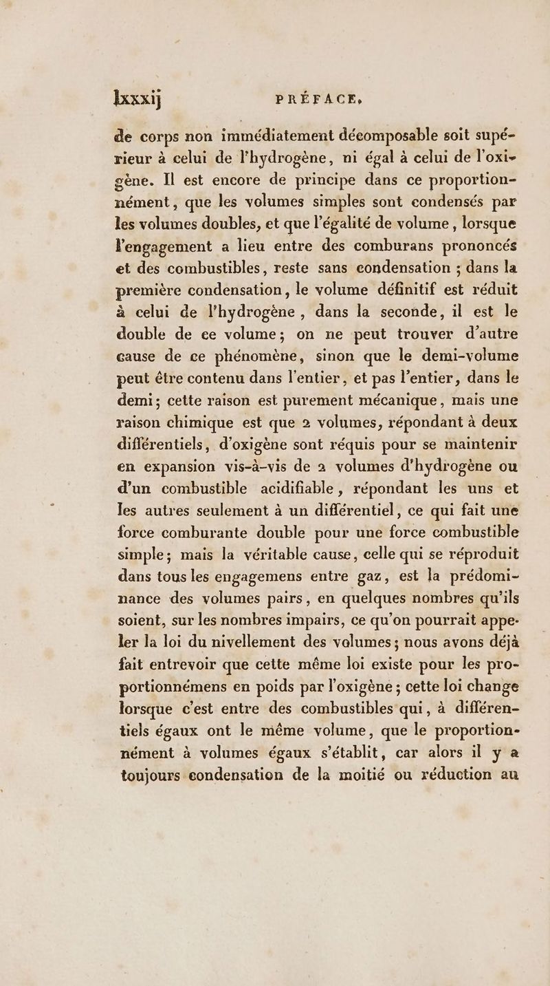 de corps non immédiatement déeomposable soit supé- rieur à celui de l'hydrogène, ni égal à celui de l'oxi- gène. Il est encore de principe dans ce proportion- nément, que les volumes simples sont eondensés par les volumes doubles, et que l'égalité de volume, lorsque engagement a lieu entre des comburans prononcés et des combustibles, reste sans condensation ; dans la première condensation, le volume définitif est réduit à celui de l'hydrogène , dans la seconde, il est le double de ee volume; on ne peut trouver d'autre cause de ce phénomène, sinon que le demi-volume peut être contenu dans l'entier, et pas l’entier, dans le demi; cette raison est purement mécanique, mais une raison chimique est que 2 volumes, répondant à deux différentiels, d’oxigène sont réquis pour se maintenir en expansion vis-à-vis de 2 volumes d'hydrogène ou d’un combustible acidifiable, répondant les uns et les autres seulement à un différentiel, ce qui fait une force comburante double pour une force combustible simple; mais la véritable cause, celle qui se réproduit dans tous les engagemens entre gaz, est la prédomi- nance des volumes pairs, en quelques nombres qu'ils soient, sur les nombres impairs, ce qu’on pourrait appe- ler la loi du nivellement des volumes; nous avons déjà fait entrevoir que cette même loi existe pour les pro- portionnémens en poids par l’oxigène ; cette loi change lorsque c’est entre des combustibles qui, à différen- tiels égaux ont le même volume, que le proportion- nément à volumes égaux s'établit, car alors il y à toujours condensation de la moitié ou réduction au