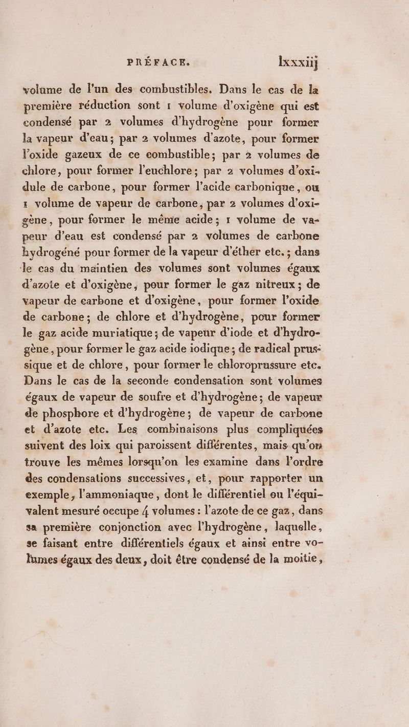 volame de l’un des combustibles. Dans le cas de la première réduction sont r volume d’oxigène qui est condensé par 2 volumes d'hydrogène pour former la vapeur d’eau; par 2 volumes d'azote, pour former l’oxide gazeux de ce eombustible; par 2 volumes de chlore, pour former l'euchlore; par 2 volumes d’oxi- dule de carbone, pour former l’acide carbonique, ou 1 volume de vapeur de carbone, par 2 volumes d’oxi- gène, pour former le même acide; 1 volume de va- peur d’eau est condensé par 2 volumes de carbone hydrogéné pour former de la vapeur d’éther etc. ; dans le cas du maintien des volumes sont volumes égaux d’azote et d’oxigène, pour former le gaz nitreux; de vapeur de carbone et d'oxigène, pour former l’oxide de carbone; de chlore et d'hydrogène, pour former le gaz acide muriatique ; de vapeur d’iode et d’hydro- gène , pour former le gaz acide iodique; de radical prus- sique et de chlore, pour former le chloroprussure etc. Dans le cas de la seconde condensation sont volumes égaux de vapeur de soufre et d'hydrogène; de vapeux de phosphore et d'hydrogène; de vapeur de carbone et d'azote etc. Les eombinaisons plus compliquées suivent des loix qui paroissent diflérentes, mais qu’on trouve les mêmes lorsqu'on les examine dans Pordre des condensations successives, et, pour rapporter un exemple, l’'ammoniaque, dont le différentiel ou l’équi- valent mesuré occupe 4 volumes : l'azote de ce gaz, dans sa première conjonction avec l’hydrogène, laquelle, se faisant entre diflérentiels égaux et ainsi entre vo- lumes égaux des deux, doit être condensé de la moitie,