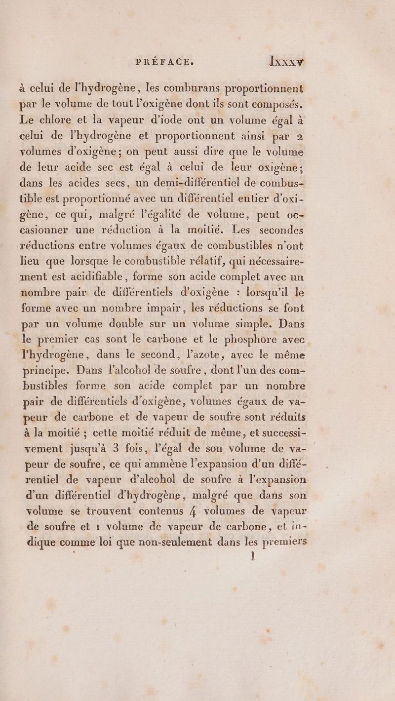 à celui de l'hydrogène, les comburans proportionnent par le volume de tout l’oxigène dont ils sont composés. Le chlore et la vapeur d’iode ont un volume égal à celui de l'hydrogène et proportionnent ainsi par 2 volumes d'oxigène; on peut aussi dire que le volume de leur acide sec est égal à celui de leur oxigène; dans les acides secs, un demi-différentiel de combus- ble est proportionné avec un différentiel entier d’oxi- gène, ce qui, malgré légalité de volume, peut oc- casionner une réduction à la moitié. Les secondes réductions entre volumes égaux de combustibles n’ont lieu que lorsque le combustible rélatif, qui nécessaire- ment est acidifiable, forme son acide complet avec un nombre pair de différentiels d’oxigène : lorsqu'il le forme avec un nombre impair, les réductions se font par un volume double sur un volume simple. Dans le premier cas sont le carbone et le phosphore avec l'hydrogène, dans le second, l’azote, avec le même principe. Dans l’alcohol de soufre , dont l’un des com- bustibles forme son acide complet par un nombre pair de différentiels d’oxigène, volumes égaux de va- peur de carbone et de vapeur de soufre sont réduits à la moitié ; cette moitié réduit de même, et successi- vement jusqu'à 3 fois, légal de son volume de va- peur de soufre, ce qui ammène l'expansion d’un diffé- rentiel de vapeur d’alcohol de soufre à l'expansion d’un différentiel d'hydrogène, malgré que dans son volume se trouvent contenus 4 volumes de vapeur de soufre et 1 volume de vapeur de carbone, et in- dique comme loi que non-seulement dans les premiers ÿ 1