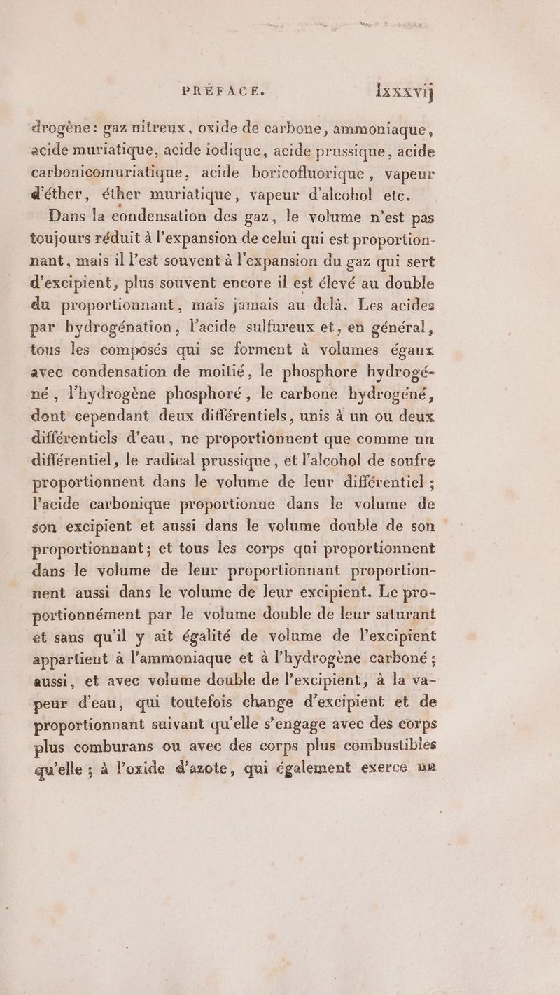 drogène: gaz nitreux, oxide de carbone, ammoniaque, acide muriatique, acide iodique, acide prussique, acide carbonicomuriatique, acide boricofluorique , vapeur d'éther, éther muriatique, vapeur d'alcohol etc. Dans la condensation des gaz, le volume n’est pas toujours réduit à l'expansion de celui qui est proportion- nant, mais il l’est souvent à l'expansion du gaz qui sert d’excipient, plus souvent encore il est élevé au double du proportionnant, mais jamais au delà. Les acides par hydrogénation, l'acide sulfureux et, en général, tous les composés qui se forment à volumes égaux avec condensation de moitié, le phosphore hydrogé- né, l'hydrogène phosphoré, le carbone hydrogéné, dont cependant deux différentiels, unis à un ou deux différentiels d'eau, ne proportionnent que comme un différentiel, le radical prussique, et l’alcohol de soufre proportionnent dans le volume de leur différentiel ; l'acide carbonique proportionne dans le volume de son excipient et aussi dans le volume double de son proportionnant ; et tous les corps qui proportionnent dans le volume de leur proportionnant proportion- nent aussi dans le volume de leur excipient. Le pro- portionnément par le volume double de leur saturant ét sans qu’il y ait égalité de volume de l’excipient appartient à l’ammoniaque et à l’hydrogène carboné ; aussi, et avec volume double de l’excipient, à la va- peur d’eau, qui toutefois change d’excipient et de proportionnant suivant qu'elle s’engage avec des corps plus comburans ou avec des corps plus combustibles qu’elle ; à l’oxide d’azote, qui également exerce un