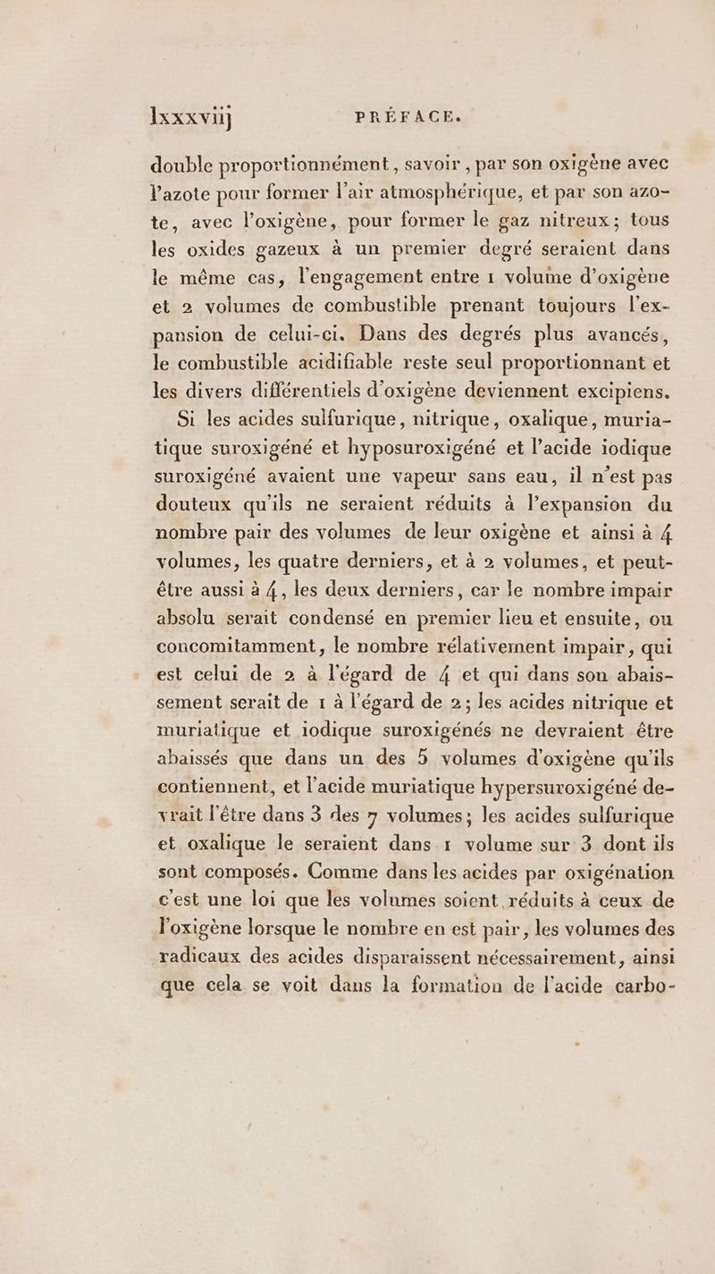 double proportionnément, savoir, par son oxigène avec l'azote pour former l'air atmosphérique, et par son azo- te, avec l’oxigène, pour former le gaz nitreux; tous les oxides gazeux à un premier degré seraient dans le même cas, l'engagement entre 1 volume d’oxigène et 2 volumes de combustible prenant toujours l’ex- pansion de celui-ci. Dans des degrés plus avancés, le combustible acidifiable reste seul proportionnant et les divers diflérentiels d'oxigène deviennent excipiens. Si les acides sulfurique, nitrique, oxalique, muria- tique suroxigéné et hyposuroxigéné et l’acide iodique suroxigéné avaient une vapeur sans eau, il n'est pas douteux qu'ils ne seraient réduits à l'expansion du nombre pair des volumes de leur oxigène et ainsi à 4 volumes, les quatre derniers, et à 2 volumes, et peut- être aussi à 4, les deux derniers, car le nombre impair absolu serait condensé en premier lieu et ensuite, ou concomitamment, le nombre rélativement impair, qui est celui de 2 à l'égard de 4 et qui dans son abais- sement serait de 1 à l'égard de 2; les acides nitrique et muriatique et iodique suroxigénés ne devraient être abaissés que dans un des 5 volumes d'oxigène qu'ils contiennent, et l'acide muriatique hypersuroxigéné de- vrait l'être dans 3 des 7 volumes; les acides sulfurique et oxalique le seraient dans 1 volume sur 3 dont ils sont composés. Comme dans les acides par oxigénation c'est une loi que les volumes soient réduits à ceux de l'oxigène lorsque le nombre en est pair, les volumes des radicaux des acides disparaissent nécessairement, ainsi que cela se voit dans la formation de l'acide carbo-