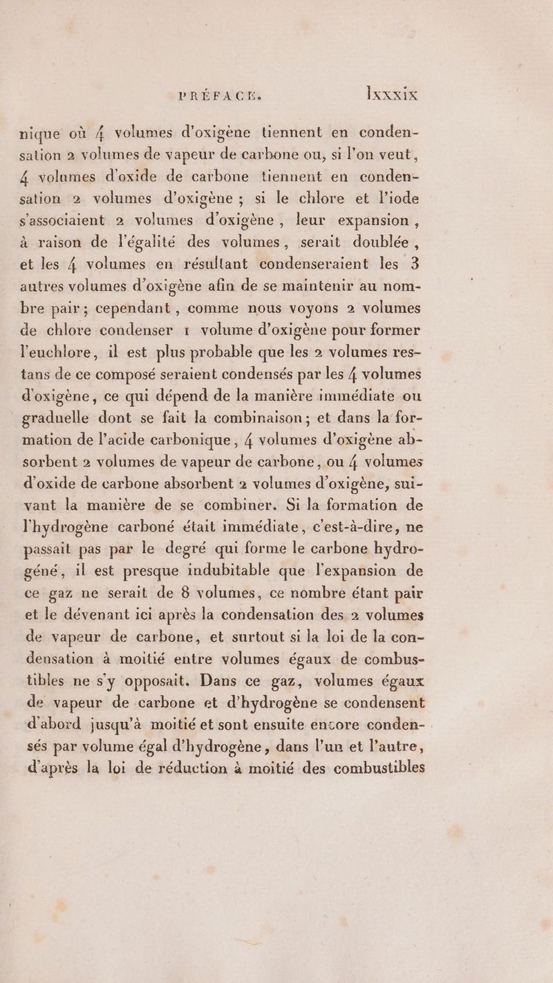 nique où 4 volumes d’oxigène tiennent en conden- sation 2 volumes de vapeur de carbone ou, si l’on veut, 4 volumes d'oxide de carbone tiennent en conden- sation 2 volumes d’oxigène ; si le chlore et l’iode s'associaient 2 volumes d'oxigène , leur expansion, à raison de l'égalité des volumes, serait doublée, et les 4 volumes en résultant condenseraient les 3 autres volumes d’oxigène afin de se maintenir au nom- bre pair; cependant , comme nous voyons 2 volumes de chlore condenser 1 volume d’oxigène pour former l'euchlore, il est plus probable que les 2 volumes res- tans de ce composé seraient condensés par les 4 volumes d'oxigène, ce qui dépend de la manière immédiate ou graduelle dont se fait la combinaison; et dans la for- mation de l’acide carbonique, 4 volumes d’oxigène ab- sorbent 2 volumes de vapeur de carbone, ou 4 volumes d'oxide de carbone absorbent 2 volumes d’oxigène, sui- vant la manière de se combiner. Si la formation de l'hydrogène carboné était immédiate, c'est-à-dire, ne passait pas par le degré qui forme le carbone hydro- géné, il est presque indubitable que l'expansion de ce gaz ne serait de 8 volumes, ce nombre étant pair et le dévenant ici après la condensation des 2 volumes de vapeur de carbone, et surtout si la loi de la con- densation à moitié entre volumes égaux de combus- tibles ne s’y opposait. Dans ce gaz, volumes égaux de vapeur de carbone et d'hydrogène se condensent d'abord jusqu’à moitié et sont ensuite encore conden- sés par volume égal d'hydrogène, dans l’un et l’autre, d'après la loi de réduction à moitié des combustibles