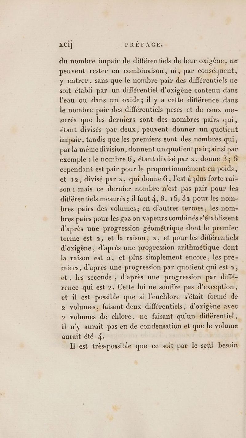 du nombre impair de diflérentiels de leur oxigène, ne peuvent rester en combinaison, ui, par conséquent, y entrer, sans que le nombre pair des diflérentiels ne soit établi par un différentiel d’oxigène contenu dans l'eau ou dans un oxide; il y a cette diflérence dans le nombre pair des différentiels pesés et de ceux me- surés que les derniers sont des nombres pairs qui, étant divisés par deux, peuvent donner un quotient impair, tandis que les premiers sont des nombres qui, par la même division, donnent un quotient pair; ainsi par exemple : le nombre 6, étant divisé par 2, donne 3; 6 cependant est pair pour le proportionnément en poids, et 12, divisé par 2, qui donne 6, l'est à plus forte rai- son ; mais ce dernier nombre n'est pas pair pour Îles diférentiels mesurés ; il faut 4, 8, 16, 32 pour les nom- bres pairs des volumes; en d’autres termes, les nom- bres pairs pour les gaz ou vapeurs combinés s’établissent d’après une progression géométrique dont le premier terme est 2, et la raison, 2, et pour les diflérentiels d’oxigène, d'après une progression arithmétique dont la raison est 2, et plus simplement encore, les pre- miers, d’après une progression par quotient qui est 2, et, les seconds , d’après une progression par diflé- rence qui est 2. Cette loi ne. souffre pas d'exception, et il est possible que si l’euchlore s'était formé de 2 volumes, faisant deux différentiels, d’oxigène avec 2 volumes de chlore, ne faisant qu’un différentiel, il n’y aurait pas eu de condensation et que le volume aurait été 4. Il est très-possible que ce soit par le seul besoin