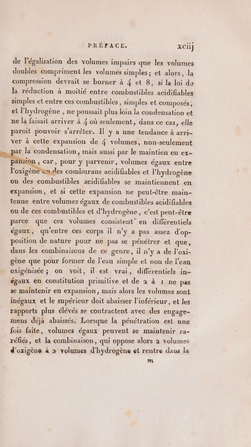 de légalisation des volumes impairs que les volumes doubles compriment les volumes simples; et alors, la compression devrait se borner à 4 et 8, si la loi de la réduction à moitié entre combustibles acidifiables: simples et entre ces combustibles , Simples et composés, et l'hydrogène , ne peus plus tn la condensation et ne la faisait arriver à 4 où seulement, dans ce cas, elle paroit pouvoir s'arrêter. Il ÿ a une tendance à arri- ver à cette expansion de 4 volumes, non-seulement = par la condensation, mais aussi par le maintiés en ex- re 0 ases comburans ARR et l'hydrogène ou des combustibles acidifiables se maintiennent en expansion, et si cette expansion ne peut-être main- tenue entre volumes égaux de combustibles acidifiables ou de ces combustibles et d'hydrogène, c’est peut-être parce que ces volumes consistent” en différentiels égaux, quentre ces corps il n’y a pas assez d'op- position de nature pour ne pas se pénétrer et que, dans les combinaisons de ce genre, il n’y a de l’oxi- gène que pour former de l'eau simple et non de l’eau oxigénisée ; on voit, il est vrai, diflérentiels in- égaux en constitution primitive et de 2 à 1 ne pas se maintenir en expansion, mais alors les volumes sont inégaux et le supérieur doit abaisser l’inférieur, et les rapports plus élévés se contractent avec des engage- mens déjà abaissés. Lorsque la pénétration est une fois faite, volumes égaux peuvent se maintenir ra- réfiés, et la combinaison, qui oppose alors 2 volumes d'oxigène à 2 volumes d'hydrogène et rentre daws la mi
