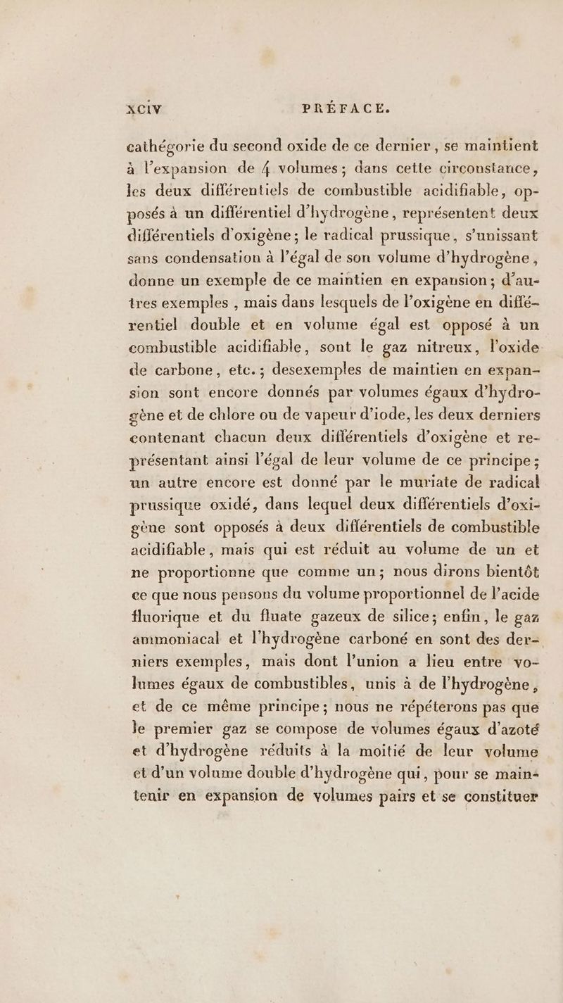 nues du second oxide de ce dernier , se maintient à l'expansion de 4 volumes; dans cette circonstance, 2 deux différentiels de combustible acidifiable, op- posés à un différentiel d’ hydrogène, représentent deux différentiels d'oxigène ; le radical prussique, s’unissant sans condensation à l’égal de son volume d’hydrogène, donne un exemple de ce maintien en expansion; d’au- tres exemples , mais dans lesquels de l’oxigène en diffé- rentiel double et en volume égal est opposé à un combustible acidifiable, sont le gaz nitreux, l’oxide de carbone, etc.; desexemples de maintien en expan- sion sont encore donnés par volumes égaux d’hydro- gène et de chlore ou de vapeur d’iode, les deux derniers contenant chacun deux diflérentiels d’oxigène et re- présentant ainsi légal de leur volume de ce principe; un autre encore est donné par le muriate de radical prussique oxidé, dans lequel deux différentiels d’oxi- gène sont opposés à deux diflérentiels de combustible acidifiable, mais qui est réduit au volume de un et ne proportionne que comme un; nous dirons bientôt ce que nous pensons du volume proportionnel de l’acide fluorique et du fluate gazeux de silice; enfin, le gaz ammoniacal et l'hydrogène carboné en sont des der- niers exemples, mais dont l’union a lieu entre vo- lumes égaux de combustibles, unis à de l'hydrogène, et de ce même principe; nous ne répéterons pas que le premier gaz se compose de volumes égaux d’azoté et d'hydrogène réduits à la moitié de leur volume et d’un volume double d'hydrogène qui, pour se main: tenir en expansion de volumes pairs et se constituer
