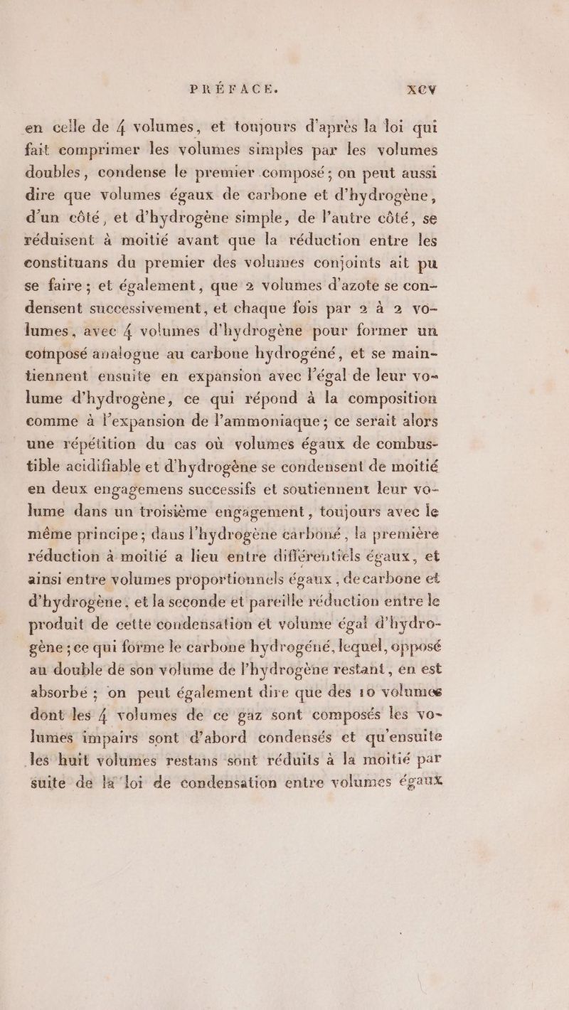 en celle de 4 volumes, et toujours d'après la loi qui fait comprimer les volumes simples par les volumes doubles, condense le premier composé ; on peut aussi dire que volumes égaux de carbone et d'hydrogène, d'un côté, et d'hydrogène simple, de l’autre côté, se réduisent à moitié avant que la réduction entre les constituans du premier des voluines conjoints ait pu se faire; et également, que 2 volumes d'azote se con- densent successivement, et chaque fois par 2 à 2 vo- lames, avec 4 volumes d'hydrogène pour former un composé analogue au carbone hydrogéné, et se main- tiennent ensuite en expansion avec légal de leur vo lume d'hydrogène, ce qui répond à la composition comme à l'expansion de l’ammoniaque; ce serait alors une répétition du cas où volumes égaux de combus- tible acidifiable et d'hydrogène se condensent de moitié en deux engagemens successifs et soutiennent leur vo- lume dans un troisième engagement , toujours avec Îe même principe ; dans l'hydrogène carboné, la prenuère réduction à moitié a lieu entre différentiels égaux, et ainsi entre volumes proportionnels égaux , decarbône et d'hydrogène, et la seconde et pareille réduction entre le produit de cette condensation ét volume égai d'hydre- gène ; ce qui forme le carbone hydrogéné, lequel, opposé au double de son volume de l'hydrogène restant, én est absorbé ; on peut également dire que des 10 volumes dont les 4 volumes de ce gaz sont composés les vo- Jumes impairs sont d’abord condensés et qu'ensuite les huit volumes restans sont réduits à la moitié par suite de l ‘loi de condensation entre volumes égaux