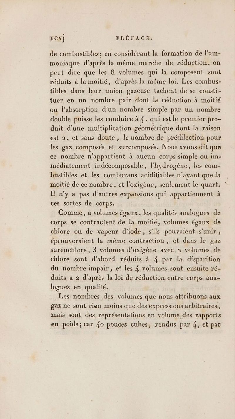 de combustibles; en considérant la formation de l’am- moniaque d’après la même marche de réduction, on peut dire que les 8 volumes qui la composent sont réduits à la moitié, d’après la même loi. Les combus- tibles dans leur union gazeuse tachent de se consti- tuer en un nombre pair dont la réduction à moitié ou l'absorption d’un nombre simple par un nombre double puisse les conduire à 4, qui est le premier pro- duit d’une multiplication géométrique dont la raison est 2, et sans doute , le nombre de prédilection pour les gaz composés et surcomposés. Nous avons dit que ce nombre n'appartient à aucun corps simple ou im- médiatement indécomposable, l'hydrogène, les com- bustibles et les comburans acidifiables n’ayant que la moitié de ce nombre, et l’oxigène, seulement le quart. Il n’ÿ a pas d'autres expausions qui appartiennent à ces sortes de corps. Comme, à volumes égaux, les qualités analogues de corps se contractent de la moitié, volumes égaux de chlore ou de vapeur d'iode, s'ils pouvaient s’unir , éprouveraient la même contraction , et dans le gaz sureuchlore, 3 volumes d’oxigène avec 2 volumes de chlore sont d’abord réduits à 4 par la disparition du nombre impair, et les 4 volumes sont ensuite ré- duits à 2 d’après la loi de réduction entre corps ana- logues en qualité. Les nombres des volumes que nous attribuons aux gaz ne sont rien moins que des expressions arbitraires, mais sont des représentations en volume.des rapports en poids; car 40 pouces cubes, rendus par 4, et par