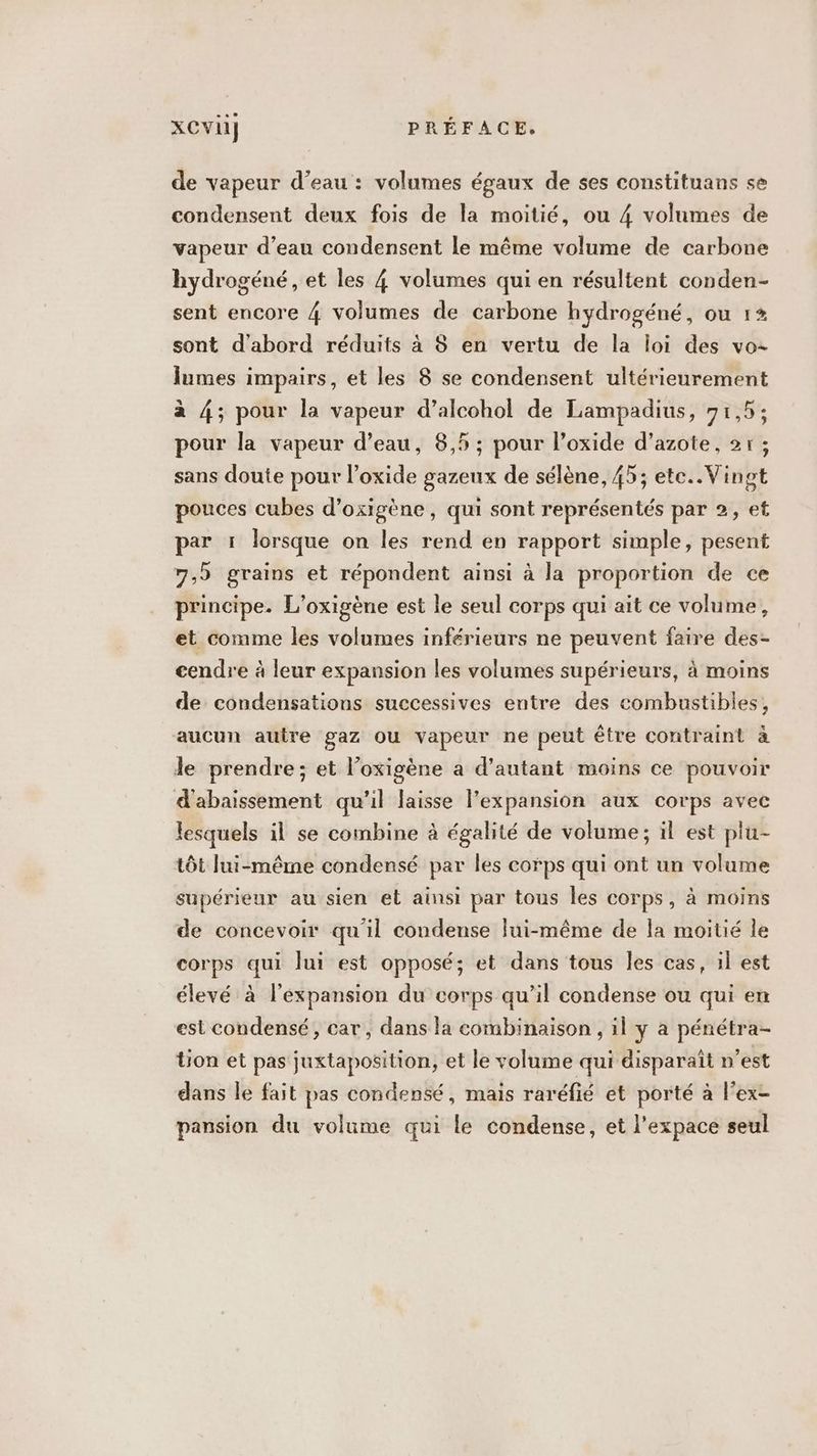 de vapeur d’eau : volumes égaux de ses constituans se condensent deux fois de la moitié, ou 4 volumes de vapeur d’eau condensent le même volume de carbone hydrogéné, et les 4 volumes qui en résultent conden- sent encore 4 volumes de carbone hydrogéné, ou 1* sont d'abord réduits à S en vertu de la loi des vo: lumes impairs, et les 8 se condensent ultérieurement à 4; pour la vapeur d’alcohol de Lampadius, 71,5; pour la vapeur d’eau, 8,5 ; pour l’oxide d’azote, 21 ; sans doute pour l’oxide gazeux de sélène, 45; ete.. Vingt pouces cubes d’oxigène, qui sont représentés par 2, et par 1 lorsque on les rend en rapport simple, pesent 7,9 grains et répondent ainsi à la proportion de ce principe. L’oxigène est le seul corps qui ait ce volume, et comme les volumes inférieurs ne peuvent faire des- cendre à leur expansion les volumes supérieurs, à moins de condensations successives entre des combustibles, aucun autre gaz ou vapeur ne peut être contraint à le prendre; et l’oxigène a d'autant moins ce pouvoir d'abaissement qu'il laisse l'expansion aux corps avec lesquels il se combine à égalité de volume; il est plu- tôt lui-même condensé par les corps qui ont un volume supérieur au sien et ainsi par tous les corps, à moins de concevoir qu'il condense lui-même de la moitié le corps qui lui est opposé; et dans tous les cas, il est élevé à l'expansion du corps qu’il condense ou qui en est condensé, car, dans la combinaison , il y a pénétra- ion et pas juxtaposition, et le volume qui disparaît n'est dans le fait pas condensé, mais raréfié et porté à l’ex- pansion du volume qui le condense, et l'expace seul