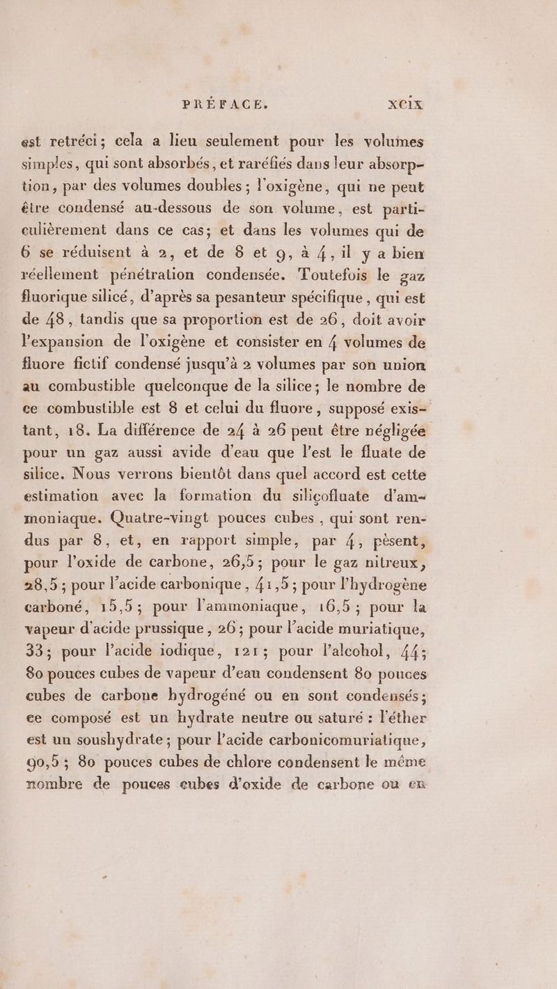 est retréci; cela a lieu seulement pour les volumes simples , qui sont absorbés , et raréfiés dans leur absorp- tion, par des volumes doubles ; l'oxigène, qui ne peut être condensé au-dessous de son volume, est parti- culièrement dans ce cas; et dans les volumes qui de 6 se réduisent à 2, et de 8 et 9, à 4, il y a bien réellement pénétration condensée. Toutefois le gaz fluorique silicé, d’après sa pesanteur spécifique , qui est de 48, tandis que sa proportion est de 26, doit avoir expansion de l’oxigène et consister en 4 volumes de fluore fictif condensé jusqu’à 2 volumes par son union au combustible quelconque de la silice; le nombre de ce combustible est 8 et celui du fluore, supposé exis- tant, 18. La différence de 24 à 26 peut être négligée pour un gaz aussi avide d'eau que l’est le fluate de silice. Nous verrons bientôt dans quel accord est cette estimation avec la formation du silicofluate d’am- moniaque. Quatre-vingt pouces cubes , qui sont ren- dus par 8, et, en rapport simple, par 4, pèsent, pour l’oxide de carbone, 26,5; pour le gaz nitreux, 28,5 ; pour l'acide carbonique, 41,5 ; pour l'hydrogène carboné, 15,5; pour l’ammoniaque, 16,5; pour la vapeur d'acide prussique , 26 ; pour l’acide muriatique, 33; pour l'acide iodique, 121; pour lalcohol, 44; 80 pouces cubes de vapeur d’eau condensent 80 pouces cubes de carbone hydrogéné ou en sont condensés ; ee composé est un hydrate neutre ou saturé : l’éther est un soushydrate ; pour l’acide carbonicomuriatique, 90,5 ; 80 pouces cubes de chlore condensent le même nombre de pouces eubes d’oxide de carbone ou en