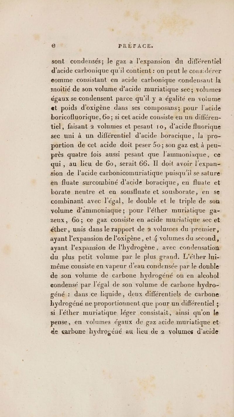 sont condensés; le gaz a l'expansion du différentiel d'acide carbonique qu'il contient : on peut le considérer eomme consistant en acide carbonique condensant la moitié de son volume d’acide muriatique sec; volumes égaux se condensent parce qu’il y a égalité en voiume et poids d'oxigène dans ses composans; pour l'acide boricofluorique, 6o; si cet acide consiste en un différen- tiel, faisant 2 volumes et pesant 10, d’acide fluorique sec uni à un diflérentiel d’acide boracique, la pro- portion de cet acide doit peser 50; son gaz est à peu- près quatre fois aussi pesant que l'ammoniaque, ce qui, au lieu de 60, serait 66. Il doit avoir l'expan- sion de l'acide carbonicomuriatique puisqu'il se sature en fluate surcombiné d'acide boracique, en fluate et borate neutre et en soustluate et sousborate, en se combinant avec légal, le double et le triple de son volume d’ammoniaque; pour l’éther muriatique ga- zeux, 60; ce gaz consiste en acide muriatique sec et éther, unis dans le rapport de 2 volumes du premier, ayant l'expansion de l’oxigène , et 4 volumes du second, ayant l'expansion de l’hydrogène, avec condensation du plus petit volume par le plus grand. L’éther lui- même consiste en vapeur d'eau condensée par le double de son volume de carbone hydrogéné ou en alcohol condensé par légal de son volume de carbone hydro- géné : dans ce liquide, deux différentiels de carbone hydrogéné ne proportionnent que pour un différentiel ; si l'éther muriatique léger consistait, ainsi qu'on le pense, en volumes égaux de gaz acide muriatique et de carbone hydrogéné au lieu de 2 volumes d'acide