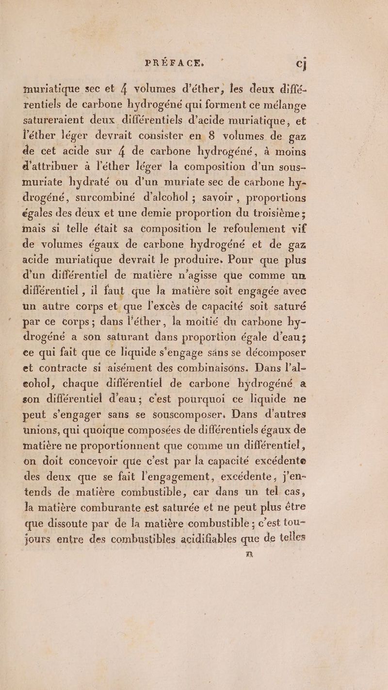 muriatique sec et 4 volumes d’éther, les deux diffé- rentiels de carbone hydrogéné qui forment ce mélange satureraient deux différentiels d'acide muriatique, et l’éther léger devrait consister en 8 volumes de gaz de cet acide sur 4 de carbone hydrogéné, à moins d'attribuer à l’éther léger la composition d’un sous- muriate hydraté ou d’un muriate sec de carbone hy- drogéné, surcombiné d’alcokol ; savoir , proportions égales des deux et une demie proportion du troisième; mais si telle était sa composition le refoulement vif de volumes égaux de carbone hydrogéné et de gaz acide muriatique devrait le produire. Pour que plus d'un différentiel de matière n'agisse que comme un différentiel , il faut que la matière soit engagée avec un autre corps et que l'excès de capacité soit saturé par ce corps; dans l'éther, la moitié du carbone hy- drogéné a son saturant 4 proportion égale d’eau; ce qui fait que ce liquide s’ s'engage säns se décomposer et contracte si aisément des combinaisons. Dans l’al- eohol, chaque différentiel de carbone hydrogéné a son différentiel d’eau; c'est pourquoi ce liquide ne peut s'engager sans se SOUSCOMpOser. Dans d’autres unions, qui quoique composées de différentiels égaux de matière ne proportionnent que comme un diflére ntiel, on doit concevoir que c'est par la capacité excédente des deux que se fait l'engagement, excédente, j’en- tends de matière combustible, car dans un tel cas, la matière comburante est saturée et ne peut plus être que dissoute par de la matière combustible ; c’est tou- jours entre des combustibles acidifiables que de telles PA