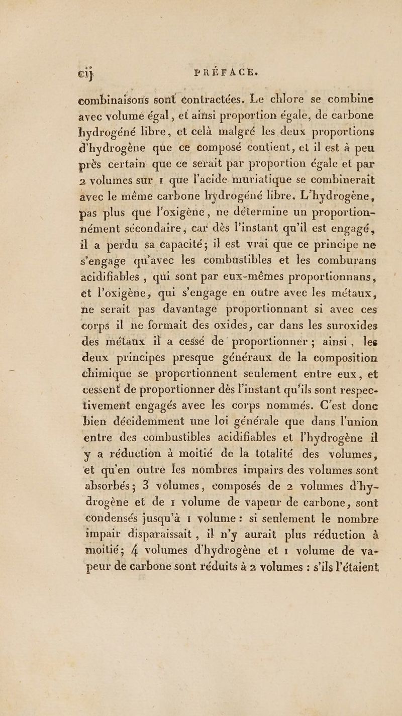 combinaïsoris sont éontractées. Le chlore se combine avec volumé égal, et ainsi proportion égale, de carbone hydrogéné libre, et celà malgré les deux proportions d'hydrogène que ce composé conlient, et il est à peu près certain que ce serait par proportion égale et par 2 volumes sur 1 que l'acide muriatique se combinerait avec le même carbone hyÿdrogéné libre. L’hydrogène, pas plus que loxigène, ne détermine un proportion- nément sécondaire ; cat dès linstant qu’il est engagé, il a peiïdu sa capacité; il est vrai que ce principe ne s'engage qu'avec les combustibles et les comburans acidifiables , qui sont par eux-mêmes proportionnans, et l’oxigène, qui s'engage en outre avec les métaux, ne serait pas davantage proportionnant si avec ces corps il ne formait des oxides, car dans les suroxides des métaux il a cessé de proportionner ; ainsi, leg deux principes presque généraux de la composition chimique se proportionnent seulement entre eux, et cessent de proportionner dès l'instant qu'ils sont respec- tivement engagés avec les corps nommés. C’est done bien décidemment une loi générale que dans l'union entre des combustibles acidifiables et l'hydrogène ül y a réduction à moitié de la totalité des volumes, et quen outre les nombres impairs des volumes sont absorbés; 3 volumes, composés de 2 volumes d'hy- drogène et de r volume de vapeur de carbone, sont condensés jusqu’à 1 volume: si seulement le nombre impair disparaissait , il n’ÿ aurait plus réduction à moitié; 4 volumes d'hydrogène et 1 volume de va-