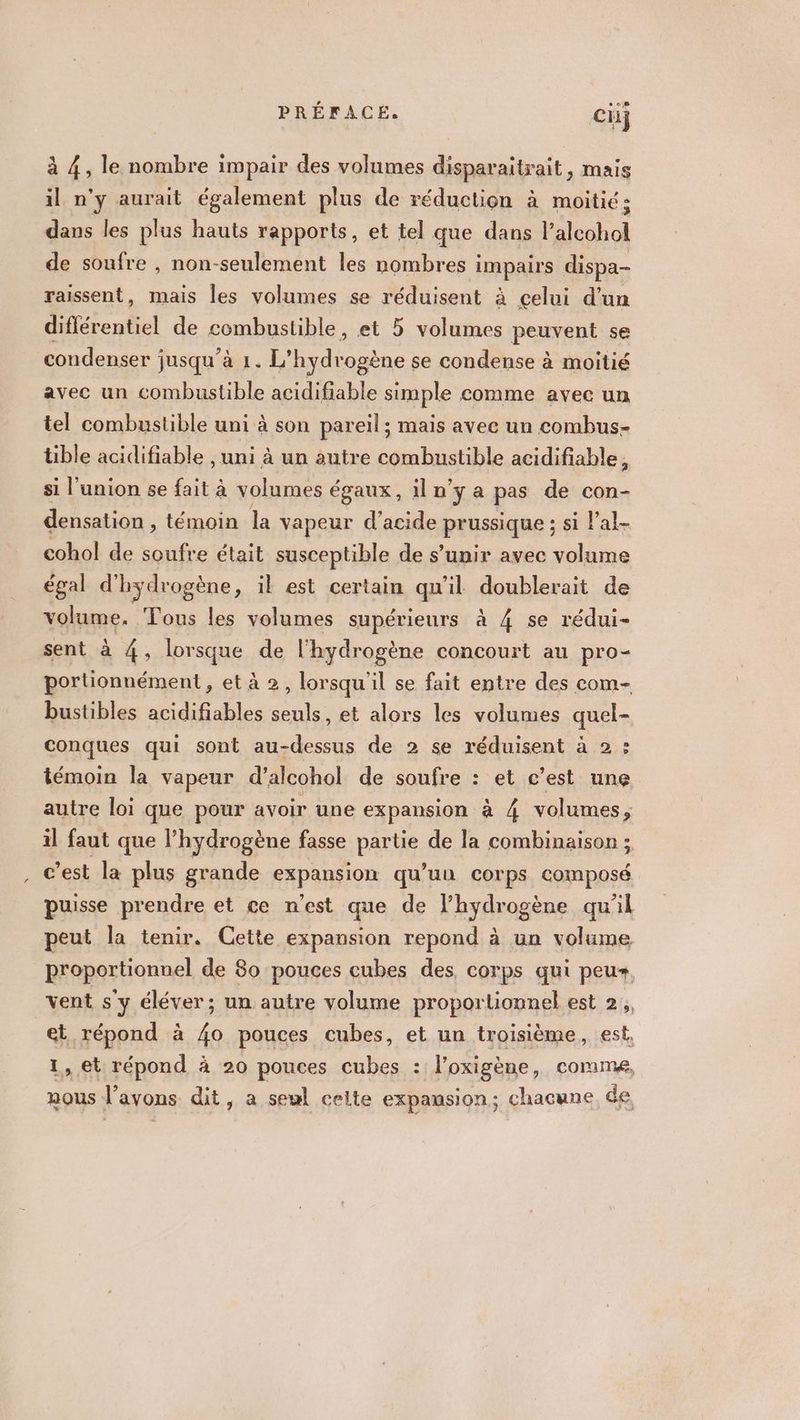 à 4, le nombre impair des volumes disparaitrait, mais il n'y aurait également plus de réduction à moitié : dans les plus hauts rapports, et tel que dans Re dhio de soufre , non-seulement les nombres i impairs dispa- raissent, mais les volumes se réduisent à celui d’un différentiel de combustible, et 5 volumes peuvent se condenser jusqu'à 1. L'hydrogène se condense à moitié avec un combustible acidifiable simple comme avec un tel combustible uni à son pareil; mais avee un combus- tible acidifiable , uni à un autre combustible acidifiable, si l'union se fait à volumes égaux, iln'ya pas de con- densation , témoin la vapeur d'acide brusque ; si lal- cohol de soufre était susceptible de s’unir avec volume égal d'hydrogène, il est certain qu'il doublerait de volume. Tous les volumes supérieurs à 4 se rédui- sent à 4, lorsque de l'hydrogène concourt au pro- portionnément , et à 2, lorsqu'il se fait entre des com- bustibles acidifiables seuls, et alors les volumes quel- conques qui sont np de 2 se réduisent à 2 : témoin la vapeur d’alcohol de soufre : et c’est une autre loi que pour avoir une expansion à 4 volumes, il faut que l'hydrogène fasse partie de la combinaison ; c’est la plus grande expansion qu’un corps composé puisse prendre et ce n’est que de l'hydrogène qu'il peut la tenir. Cette expansion repond à un volume proportionnel de 80 pouces cubes des, corps qui peus, vent s y éléver; un autre volume proportionnel est 2, sk Ronen à 4o pouces cubes, et un troisième, est. , et répond à 20 pouces cubes : l'oxigène, comme, nous : l'avons dit, a seul celte expansion; chacune de