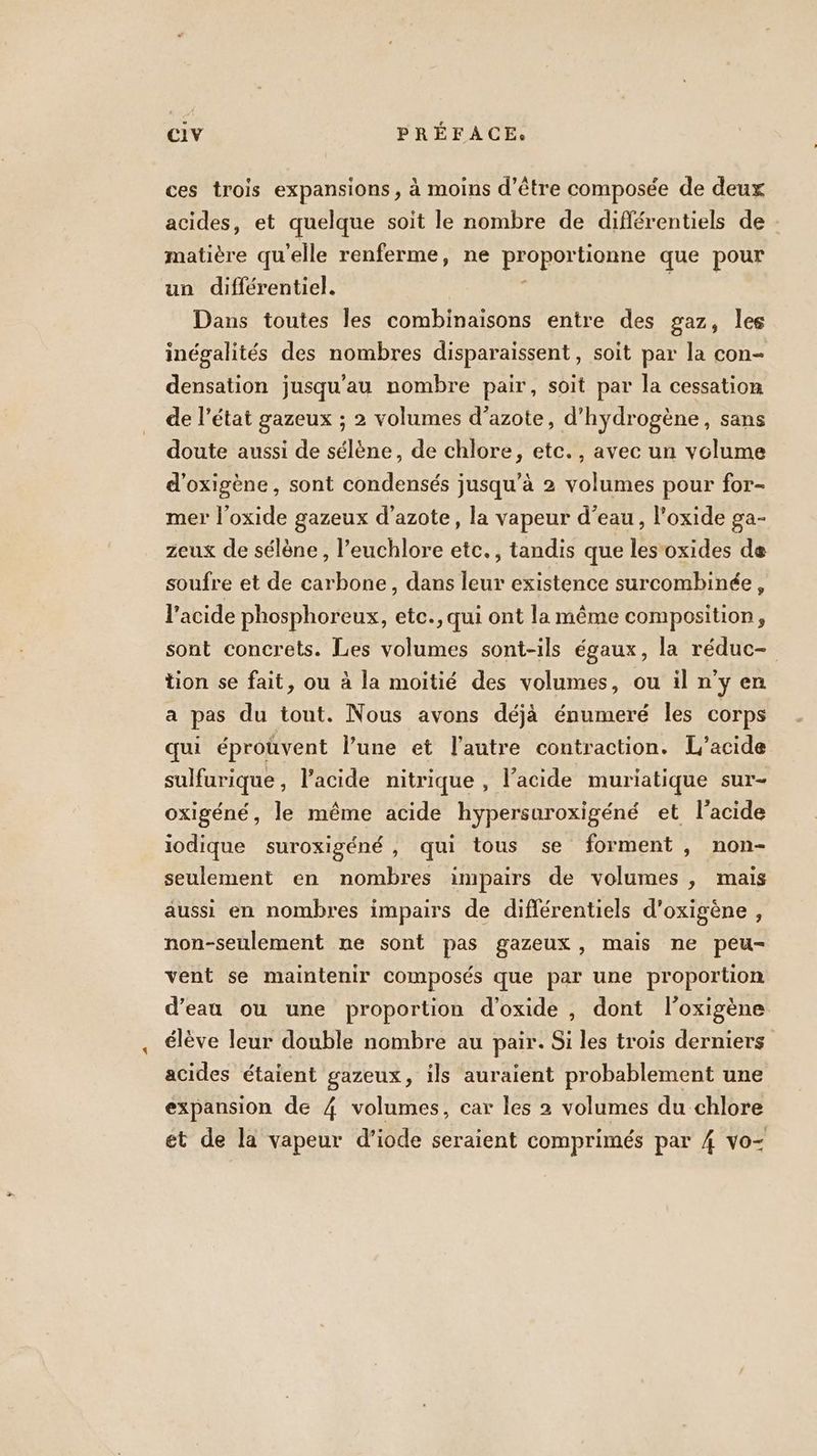 ces trois expansions, à moins d’être composée de deux acides, et quelque soit le nombre de différentiels de matière qu'elle renferme, ne proportionne que pour un différentiel. ; Dans toutes les combinaisons entre des gaz, les inégalités des nombres disparaissent, soit par la con- densation jusqu'au nombre pair, soit par la cessation de l’état gazeux ; 2 volumes d’azote, d'hydrogène, sans doute aussi de sélène, de chlore, etc., avec un volume d'oxigène, sont condensés jusqu’à 2 volumes pour for- mer l’oxide gazeux d'azote, la vapeur d’eau, l'oxide ga- zeux de sélène, l’euchlore etc., tandis que les‘oxides de soufre et de carbone, dans leur existence surcombinée, l'acide phosphoreux, etc., qui ont la même composition, sont concrets. Les volumes sont-ils égaux, la réduc- tion se fait, ou à la moitié des volumes, ou il n'y en a pas du tout. Nous avons déjà énumeré les corps qui éproûvent l’une et l’autre contraction. L’acide sulfurique, l'acide nitrique , l'acide muriatique sur- oxigéné, le même acide hypersuroxigéné et l'acide iodique suroxigéné, qui tous se forment, non- seulement en nombres impairs de volumes , mais aussi en nombres impairs de différentiels d’oxigène , non-seulement ne sont pas gazeux, mais ne peu- vent se maintenir composés que par une proportion d’eau ou une proportion d’oxide , dont l’oxigène élève leur double nombre au pair. Si les trois derniers acides étaient gazeux, ils auraient probablement une expansion de 4 volumes, car les 2 volumes du chlore