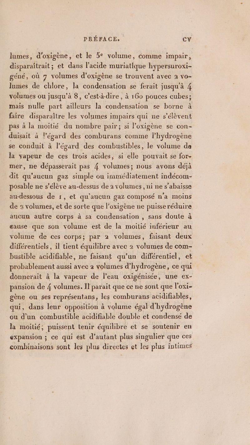 lumes, d'oxigène , et le 5° volume, comme impair, disparaîtrait ; et dans l'acide muriatique hypersuroxi- géné, où 7 volumes d’ oxigène se trouvent avec 2 vo- lumes de chlore, la DAFT se ferait jusqu'à 4 volumes ou jusqu’à 8, c’est-à-dire, à 160 pouces cubes; mais nulle part ailleurs la condensation se borne à faire disparaître les volumes impairs qui ne s'élèvent pas à la moitié du nombre pair; si Poxigène se con- duisait à l’égard des comburans comme lhydrogène se conduit à l’égard des combustibles, le volume de la vapeur de ces trois acides, si elle pouvait se for- mer, ne dépasserait pas 4 volumes; nous avons déjà dit qu'aucun gaz simple ou immédiatement indécom- posable ne s'élève au-dessus de 2 volumes , ni ne s’abaisse au-dessous de 1, et qu'aucun gaz composé n'a moins de 3 volumes, et de sorte que l'oxigène ne puisse réduire aucun autre corps à sa condensation , sans doute à éause que son volume est de la moitié inférieur au volume de ces corps; par 2 volumes, faisant deux différentiels, 1l tient équilibre avec 2 volumes de com- bustible acidifiable, ne faisant qu’un différentiel, Dent aussi avec 2 volumes d’ hydrogène, ce D donnerait à la vapeur de leau oxigénisée, une ex- pansion de 4 volumes. Il parait que ce ne sont que l'oxi- gène ou ses représentans, les comburans acidifiables, qui, dans leur opposition à volume égal d'hydrogène ou d’un combustible acidifiable double et condensé de la moitié; puissent tenir équilibre et se soutenir en expansion ; ce qui est d'autant plus singulier que ces combinaisons sont les plus directes et les plus intimes