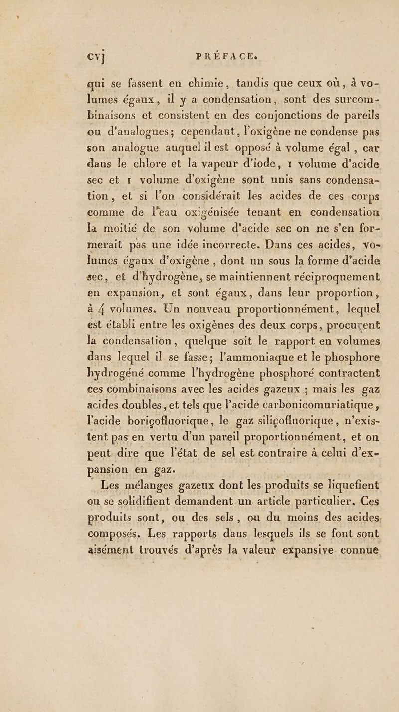 qui se fassent en chimie, tandis que ceux où, à vo- lumes égaux, il y a condensation, sont des surcom- binaisons et consistent en des conjonctions de pareils ou d'analogues; cependant, l’'oxigène ne condense pas son analogue auquel il est opposé à volume égal, car dans le chlore et la vapeur d’iode, 1 volume d'acide sec et 1 volume d'oxigène sont unis sans condensa- tion, et si l’on considérait les acides de ces corps comme de l'eau oxigénisée tenant en condensation la moitié de son volume d'acide sec on ne s’en for- merait pas une idée incorrecte. Dans ces acides, vo- lumes égaux d’ oxIeén.: dont un sous la forme d’acide sec, et d’ hydro gène, se maintiennent réciproquement en expansion, et sont égaux, dans leur proportion, à 4 volumes. Un nouveau proportionnément, lequel est établi entre les oxigènes des deux corps, procurent la condensation, quelque soit le rapport en volumes dans lequel il se fasse; l’ammoniaque et le phosphore hydrogéné comme l'hydrogène phosphoré contractent ces combinaisons avec les acides gazeux ; mais les gaz acides doubles ;et tels que l’acide carbonicomuriatique, l'acide boricofluorique, le gaz silicofluorique , n’exis- tent pas en vertu d'un pareil proportionnément, et on peut dire que l'état de sel est. contraire à celui d’ex- pansion en gaz. Les mélanges gazeux dont les produits se liquefient ou se solidifient demandent un article particulier. Ces produits sont, ou des sels, ou du moins des acides, composés. Les rapports dans lesquels ils se font sont aisément trouvés d’après la valeur expansive connue