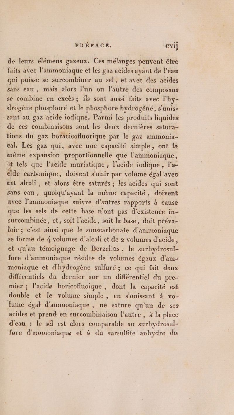 de leurs élémens gazeux. Ces mélanges peuvent être faits avec l’ammoniaque et les gaz acides ayant de l’eau qui puisse se surcombiner au sel, et avec des acides sans eau , mais alors l’un ou l’autre des composans se combine en excès ; ils sont aussi faits avec l’hy- drogène phosphoré et le phosphore hydrogéné, s’unis- sant au gaz acide iodique. Parmi les produits liquides de ces combinaisons sont les deux dernières satura- tions du gaz boracicofluorique par le gaz ammonia- cal, Les gaz qui, avec une capacité simple, ont la même expansion proportionnelle que l’ammoniaque, t tels que l'acide muriatique , l’acide iodique , l’a- dide carbonique, doivent s'unir par volume égal avee cet aleali, et alors être saturés ; les acides qui sont sans eau ; quoiqu’ayant la même capacité, doivent avec l’ammoniaque suivre d’autres rapports à cause que les sels de cette base n’ont pas d'existence in- surcombinée, et, soit l'acide, soit la base, doit préva- loir ; c’est ainsi que le souscarbonate d’ammoniaque se forme de 4 volumes d’alcali et de 2 volumes d'acide, et quau témoignage de Berzelins, le surhydrosul- fure d'ammoniaque résulte de volumes égaux d’am- moniaque et d'hydrogène sulfuré ; ce qui fait deux différentiels du dernier sur un différentiel du pre- mier ; l’acide boricofluoique , dont la capacité est double et le volume simple, en s’unissant à vo- Jume égal d'ammoniaque , ne sature qu’un de ses acides et prend en surcombinaison l’autre , à la place d'eau : le sel est alors comparable au surhydrosul- fure d'ammoniaque et à du sursulfite anhvdre du