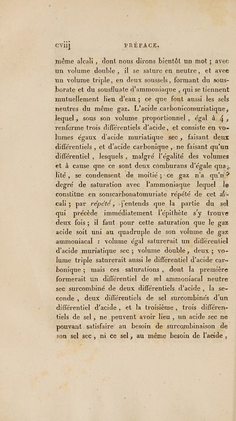 même alcali, dont nous dirons bientôt un mot ; avec un volume double, il se sature en neutre, et avee un volume triple, en deux soussels, formant du sous- borate et du sousfluate d’ammoniaque , qui se tiennent mutuellement lieu d’eau ; ce que font aussi les sels neutres .du même gaz. L’acide carbonicomuriatique, lequel, sous son volume proportionnel , égal à 4, renferme trois différentiels d’acide, et consiste én vo- Îumes égaux d'acide muriatique sec, faisant deux différentiels , et d’acide carbonique ,- ne faisant qu’un différentiel , lesquels , malgré légalité des volumes et à cause que ce sont deux comburans d’égale qua: lité, se condensent de moitié ; : ce gaz n'a qu'u Ÿ degré de saturation avec l’ammoniaque lequel le constitue en souscarbonatomuriate répété de cet al- cali; par répété, .j'entends que la partie du sel qui précède immédiatement lépithète s'y trouve deux fois; il faut pour cette saturation que le gaz acide soit uni au quadruple de son volume de gaz ammoniacal : volume égal saturerait un différentiel d'acide muriatique sec ; volume double, deux ; vo- lume triple saturerait aussi le différentiel d’acide car- bonique ; mais ces saturations , dont la première formerait un différentiel de sel ammoniacal neutre sec surcombiné de deux différentiels d’acide , la se- conde , deux différentiels de sel surcombinés d’un différentiel d'acide, et la troisième, trois différen- tiels de sel, ne peuvent avoir lieu , un acide sec ne pouvant satisfaire au besoin de surcombinaison de son sel sec, ni ce sel, au même besoin de l'acide,