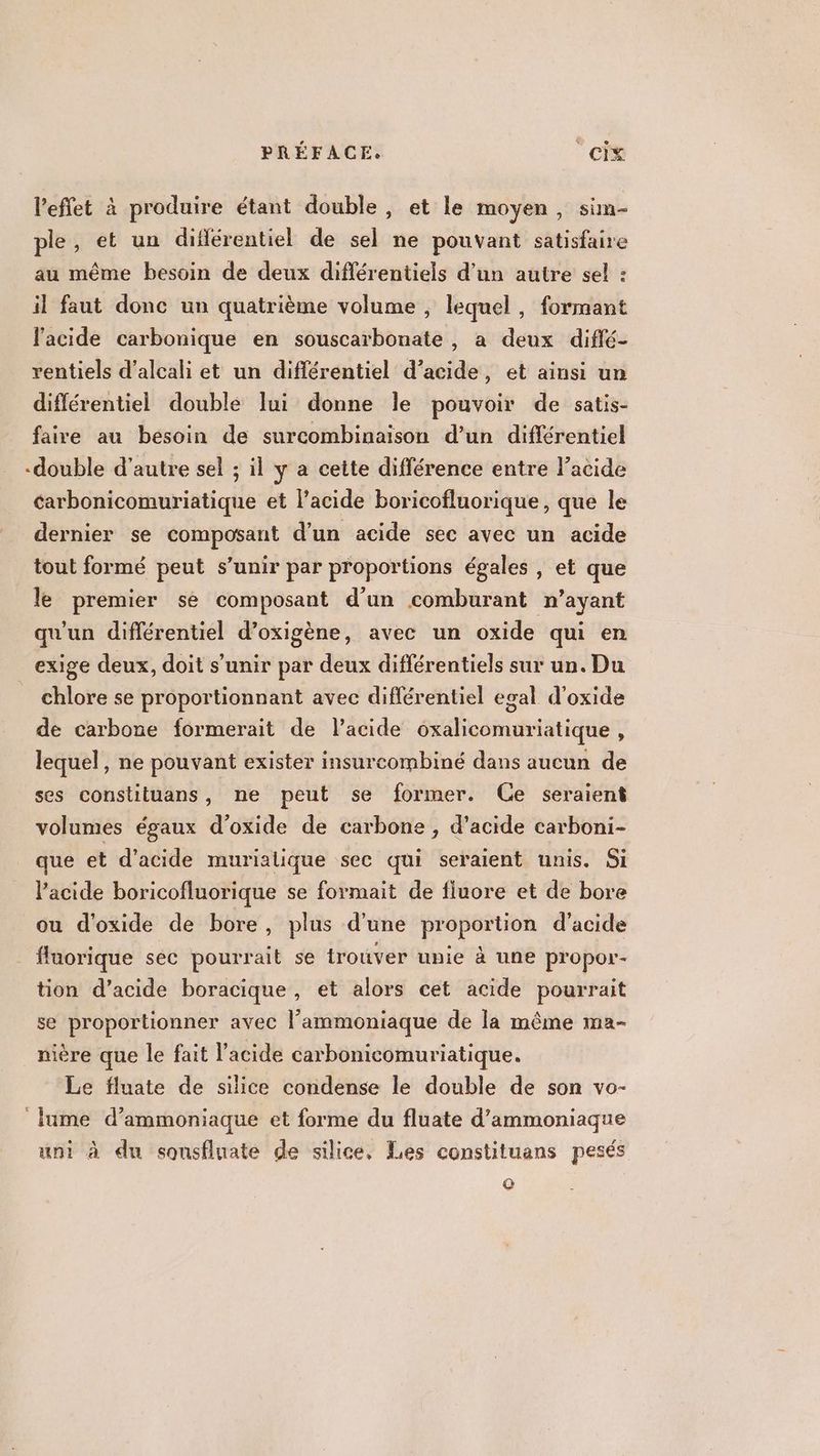 l'effet à produire étant double, et le moyen, sim- ple, et un difiérentiel de sel ne pouvant satisfaire au même besoin de deux différentiels d’un autre sel : il faut donc un quatrième volume , lequel, formant l'acide carbonique en souscarbonate , a deux diflé- rentiels d’alcali et un différentiel d’acide, et ainsi un différentiel double lui donne le pouvoir de satis- faire au bésoin de surcombinaison d’un différentiel -double d'autre sel ; il y a cette différence entre acide carbonicomuriatique et lacide boricofluorique , que le dernier se composant d’un acide sec avec un acide tout formé peut s’unir par proportions égales , et que le premier se composant d’un comburant n’ayant qu'un différentiel d’oxigène, avec un oxide qui en exige deux, doit s'unir par deux différentiels sur un. Du chlore se proportionnant avec différentiel egal d'oxide de carbone formerait de l’acide oxalicomuriatique , lequel, ne pouvant exister insurcombiné dans aucun de ses constituans, ne peut se former. Ce seraient volumes égaux d'oxide de carbone , d'acide carboni- que et d'acide murialique sec qui seraient unis. Si l'acide boricofluorique se formait de fluore et de bore ou d'oxide de bore, plus d’une proportion d'acide . fluorique sec pourrait se trouver unie à une pr'opor- tion d’acide boracique, et alors cet acide pourrait se proportionner avec l’ammoniaque de la même ma- nière que le fait l'acide carbonicomuriatique. Le fluate de silice condense le double de son vo- lume d’ammoniaque et forme du fluate d’ammoniaque uni à du sounsfluate de silice. Les constituans pesés ©