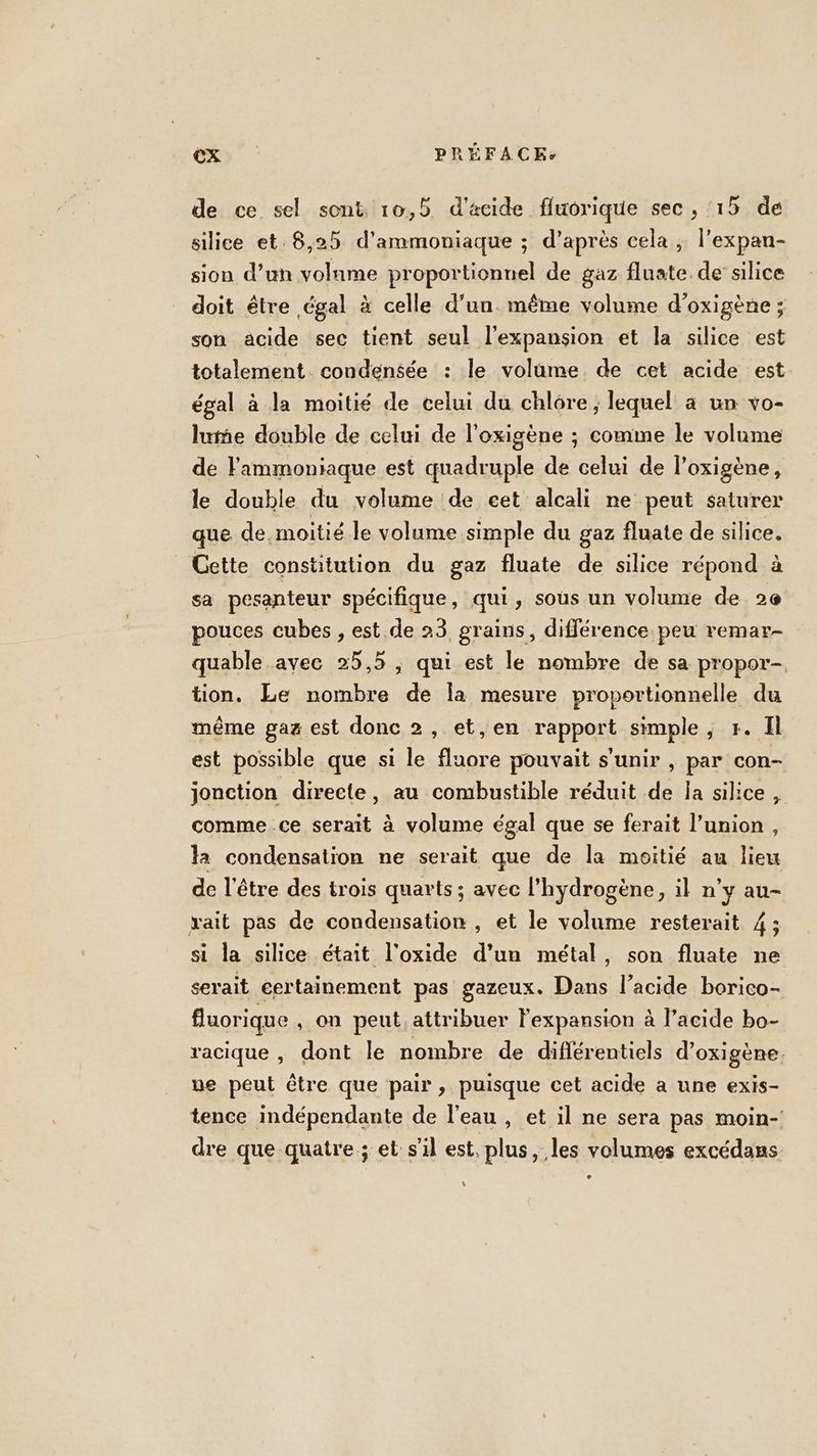 de ce sel sont 10,5 d'acide fluorique sec , ‘15 de silice et.8,25 d'armmoniaque ; d’après cela ; l’expan- sion d’un volame proportionnel de gaz fluate de silice doit être égal à celle d'un. même volume d’oxigène ; son acide sec tient seul l'expansion et la silice est totalement condensée : le volume de cet acide est égal à la moitié de celui du chlore ; lequel à un vo- lume double de celui de l’oxigène ; comme le volame de lammoniaque est quadruple de celui de l’oxigène, le double du volume de cet alcali ne peut saturer que de moitié le volume simple du gaz fluate de silice. _ Gette consütution du gaz fluate de silice répond à sa pesanteur spécifique , qui ; sous un volume de 2e pouces cubes , est de 23 grains, différence peu remar- quable avec 25,5 , qui est le nombre de sa propor- tion. Le nombre Le la mesure proportionnelle du même gaz est donc 2, et,en rapport simple, r. Il est possible que si le fluore pouvait s'unir , par con- jonction directe, au combustible réduit de la silice, comme ce serait à volume égal que se ferait l’union, la condensation ne serait que de la moitié au lieu de l'être des trois quarts ; avec l'hydrogène, il n’y au- vait pas de condensation, et le volume resterait 4 ; si la silice était l'oxide d’un métal, son fluate ne serait certainement pas gazeux. Dans l'acide borico- fluorique , on peut. attribuer l'expansion à l’acide bo- racique , dont le nombre de diflérentiels d’oxigène. ue peut être que pair , puisque cet acide a une exis- tence indépendante de l’eau , et il ne sera pas moin-! dre que quatre ; et s’il est, Ds les volumes excédans e \