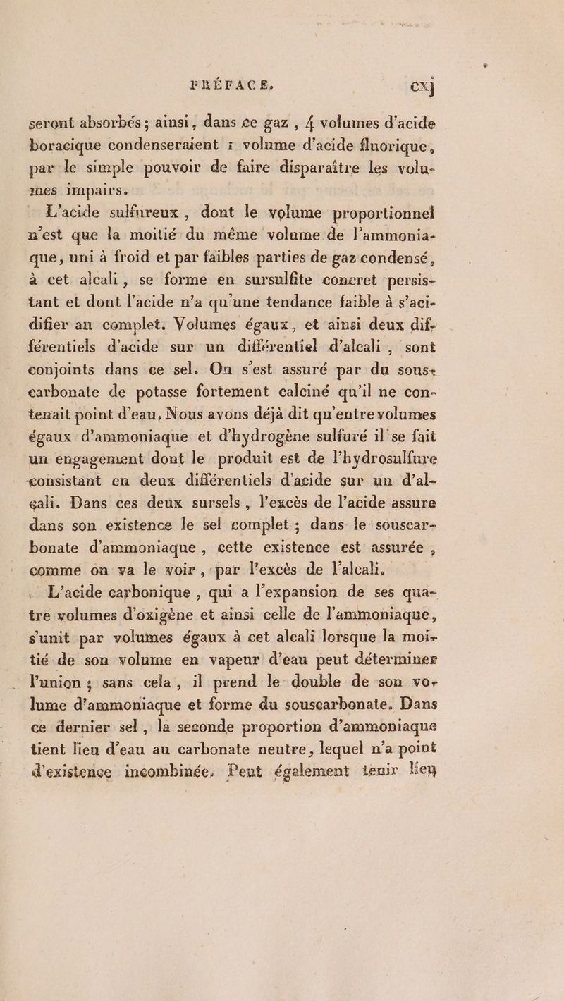 seront absorbés ; ainsi, dans ce gaz , 4 volumes d'acide boracique condenseraent i volume d'acide fluorique, par le simple pouvoir de faire disparaître Les volu- mes impairs. L'acide sulfureux, dont le volume proportionnel n'est que la moitié du même volume de l’ammonia- que, uni à froid et par faibles parties de gaz condensé, à cet alcali, se forme en sursulfite concret persis- tant et dont l'acide n’a qu'une tendance faible à s’aci- difier an complet. Volumes égaux, et ainsi deux dif. férentiels d'acide sur un différentiel d’alcali, sont conjoints dans ce sel. On s’est assuré par du sous+ carbonate de potasse fortement calciné qu’il ne con- tenait point d’eau, Nous avons déjà dit qu'entre volumes égaux d’ammoniaque et d'hydrogène sulfuré il'se fait un engagement dont le produit est de l’hydrosulfure consistant en deux différentiels d'acide sur un d’al- gali. Dans ces deux sursels , l’excès de l’acide assure dans son existence le sel complet ; dans le: souscar- bonate d'ammoniaque, cette existence est assurée , comme on va le voir , par l'excès de lalcahi, L’acide carbonique , qui a l'expansion de ses qua- tre volumes d'oxigène et ainsi celle de l'ammoniaque, s’'unit par volumes égaux à cet alcali lorsque la moi- tié de son volume en vapeur d’eau peut déterminer l'union ; sans cela, il prend le double de son vo- lume d’ammoniaque et forme du souscarbonate. Dans ce dernier sel, la seconde proportion d’ Paname tient lieu d’eau au carbonate neutre, lequel n’a point d'existence incombinée, Peut également tenir lie