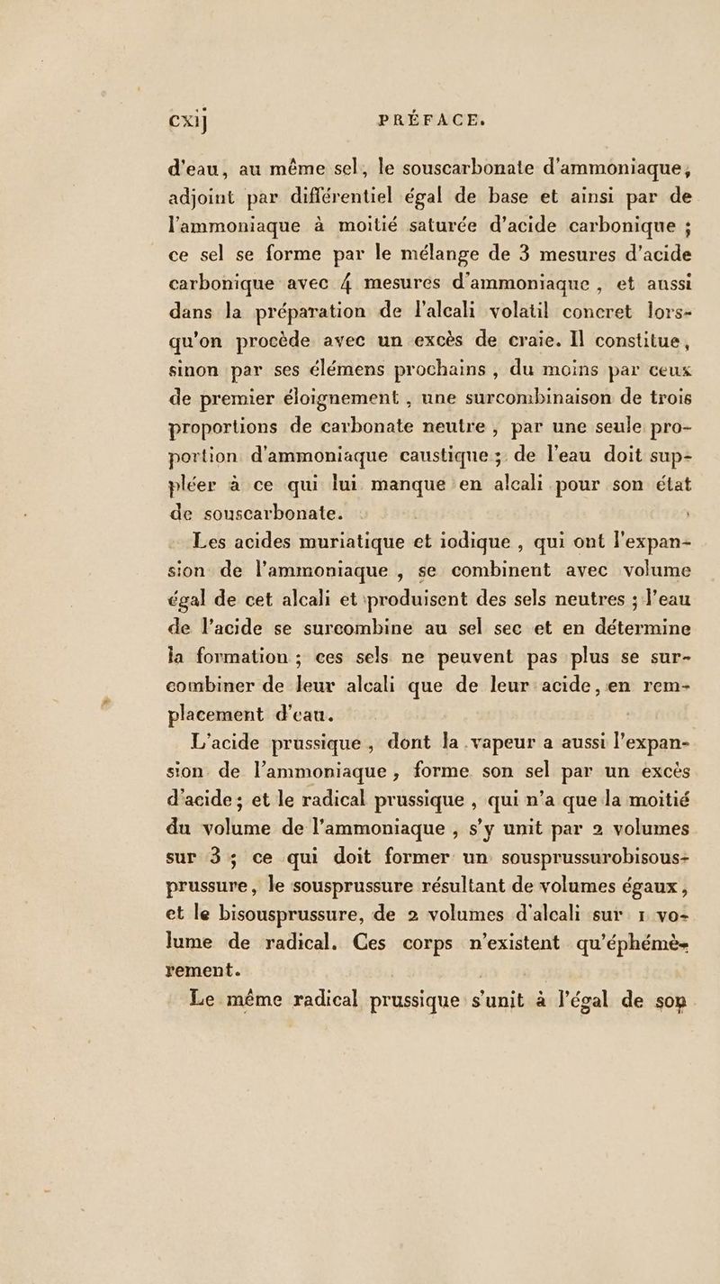 d'eau, au même sel, le souscarbonate d'ammoniaque, adjoint par différentiel égal de base et ainsi par de l'ammoniaque à moitié saturée d’acide carbonique ; ce sel se forme par le mélange de 3 mesures d'acide carbonique avec 4 mesurés d'ammoniaque , et aussi dans la préparation de l'alcali volatil concret lors- qu'on procède avec un excès de craie. Il constitue, sinon par ses élémens prochains , du moins par ceux de premier éloignement , une surcombinaison de trois proportions de carbonate neutre , par une seule pro- portion d'ammoniaque caustique ;: de l'eau doit sup- pléer à ce qui lui manque en alcali pour son état de souscarbonate. | Les acides muriatique et iodique , qui ont l'expan- sion de l’'ammoniaque , Se combinent avec volume égal de cet alcali et produisent des sels neutres ; l’eau de l’acide se surcombine au sel sec et en détermine la formation ; ces sels ne peuvent pas plus se sur- combiner de leur alcali que de leur acide, en rem- placement d’eau. L’acide prussique , dont la .vapeur a aussi l'expan- sion de l’ammoniaque, forme son sel par un excès d'acide; et le radical prussique , qui n’a que la moitié du volume de l’ammoniaque , s’y unit par 2 volumes sur 3%; ce qui doit former un: sousprussurobisous- prussure, le sousprussure résultant de volumes égaux, et le bisousprussure, de 2 volumes d'alcali sur 1 vo- lume de radical. Ces corps n'existent qu’éphémè- rement. | | Le même radical prussique s’'unit à légal de son
