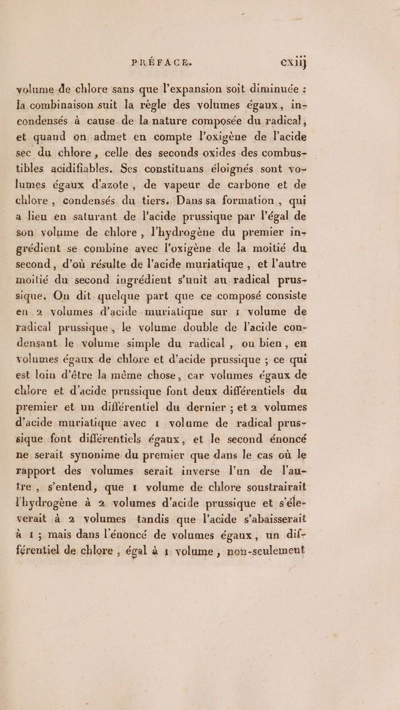 volume de chlore sans que l'expansion soit diminuée : la combinaison suit la règle des volumes égaux, in- condensés à cause. de la nature composée du radical, et quand on admet en compte l’oxigène de l'acide sec du chlore, celle des seconds oxides des combus- tibles acidifiables. Ses constituans éloignés sont vo- lumes égaux d'azote, de vapeur de carbone et de chlore , condensés du tiers. Dans sa formation, qui a lieu en saturant de l'acide prussique par légal de son volume de chlore , l'hydrogène du premier in- grédient se combine avec l’oxigène de Ja moitié du second, d’où résulte de l'acide muriatique , et l’autre moitié du second ingrédient s’unit au radical prus- sique. On dit. quelque part que ce composé consiste en 2 volumes d'acide muriatique sur 1 volume de radical prussique , le volume double de l'acide con- densant le volume simple du radical , ou bien, en volumes égaux de chlore et d'acide prussique ; ce qui est loin d’être la même chose, car volumes égaux de chlore et d'acide prussique font deux différentiels du premier et un diflérentiel du dernier ; et 2 volumes d'acide muriatique avec 1 volume de radical prus- sique font différentiels égaux, et le second énoncé ne serait synonime du premier que dans le cas où le rapport des volumes serait inverse l’un de l'au- tre, s'entend, que 1 volume de chlore soustrairait l'hydrogène à 2 volumes d’acide prussique et s'éle- verait à 2 volumes tandis que l'acide s'abaisserait à 1; mais dans l'énoncé de volumes égaux, un dif-