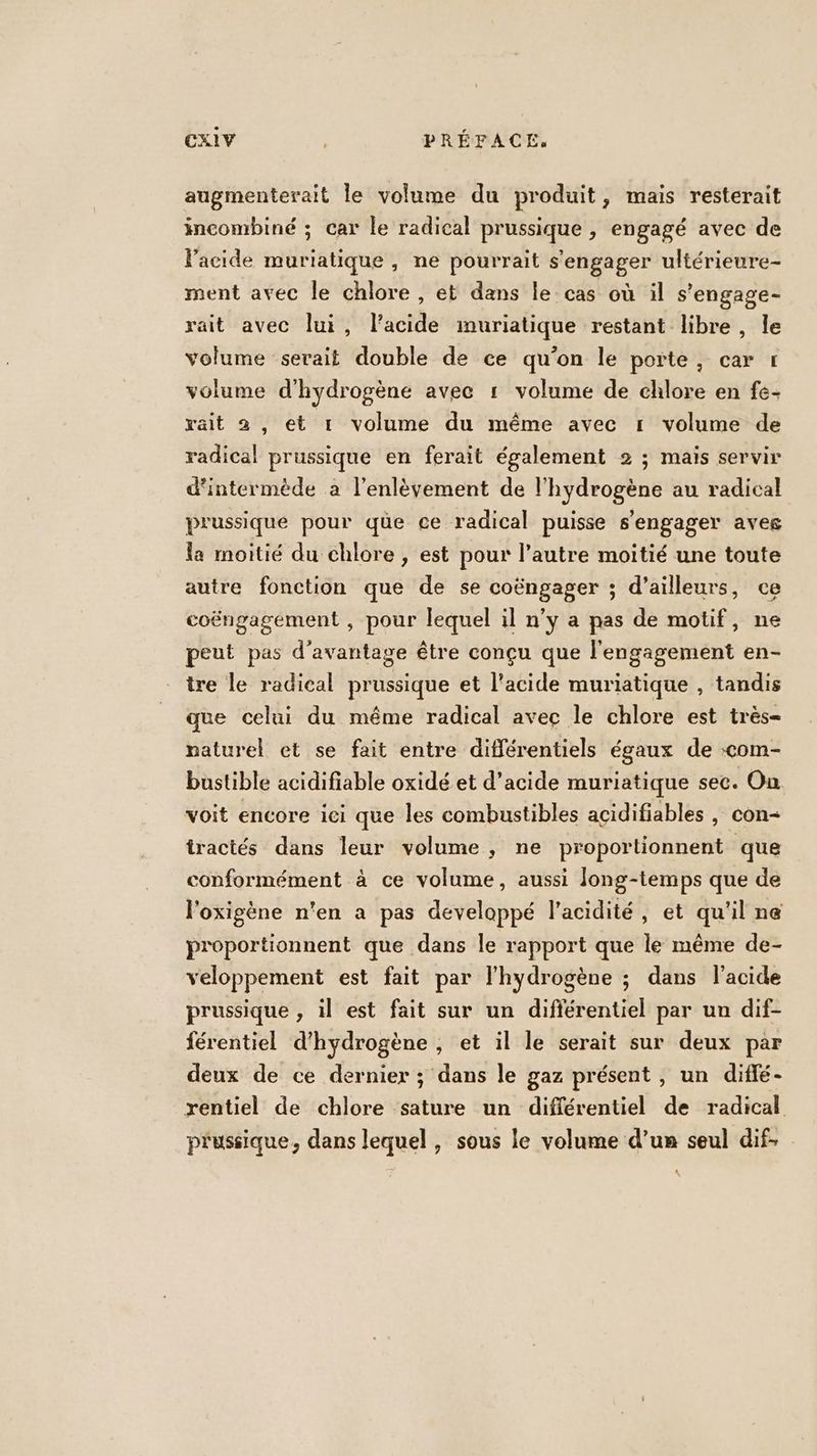 augmenterait le volume du produit, mais resterait incombiné ; car le radical prussique , engagé avec de l'acide muriatique, ne pourrait s'engager ultérieure- ment avec le chlore , et dans le-cas où il s’engage- rait avec lui, lacide imuriatique restant libre, le volume serait double de ce qu’on le porte, car 1 volume d'hydrogène avec 1 volume de chlore en fe- rait 2 , et r volume du même avec 1 volume de radical prussique en ferait également 2 ; mais servir d'intermède a l'enlèvement de l'hydrogène au radical prussique pour que ce radical puisse s'engager aveg la moitié du chlore , est pour l’autre moitié une toute autre fonction que de se coëngager ; d’ailleurs, ce coëngagement , pour lequel il n’y a pas de motif, ne peut pas d'avantage être conçu que l'engagement en- tre le radical prussique et l'acide muriatique , tandis que celui du même radical avec le chlore est très- paturel et se fait entre différentiels égaux de com- bustible acidifiable oxidé et d'acide muriatique sec. On voit encore ici que les combustibles açidifiables , con- tractés dans leur volume , ne proportionnent que conformément à ce volume, aussi long-temps que de l'oxigène n'en a pas developpé l'acidité, et qu'il ne proportionnent que dans le rapport que le même de- veloppement est fait par l'hydrogène ; dans l'acide prussique , il est fait sur un différentiel par un dif- férentiel d'hydrogène , et il le serait sur deux par deux de ce dernier ; dans le gaz présent, un diflé- rentiel de chlore sature un différentiel de radical prussique, dans lequel , sous le volume d’un seul dif.