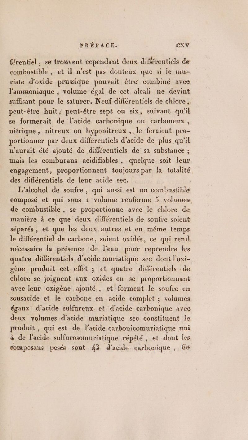 {érentiel, se trouvent cependant deux diférentiels de combustible , et il n'est pas douteux que si le mu- riate d’oxide prussique pouvait être combiné avee l'ammoniaque ; volume égal de cet alcali ne devint suffisant pour le saturer. Neuf différentiels de chlore , peut-être huit, peut-être sept ou six, suivant qu'il se formerait de l’acide carbonique ou carboneux, nitrique, nitreux ou hyponitreux , le feraient pro- portionner par deux différentiels d acide de plus qu'il n'aurait été ajouté de diflérentiels de sa substance 5 mais les comburans acidifiables , quelque soit Die engagement, proportionnent toujours par la totalité des différentiels de leur acide sec. L’alcohol de soufre , qui aussi est un combustible composé et qui sous 1 volume renferme 5 volumes de combustible , se proportionne avec le chlore de manière à ce que deux différentiels de soufre soient séparés , et que les deux autres et en même temps le différentiel de carbone, soient oxidés, ce qui rend nécessaire la présence de l’eau pour repreridre kes quatre différentiels d'acide muriatique sec dont l’oxi- gène produit cet eflet ; et quatre différentiels . de chlore se joignent aux oxides en se proportionnant avec leur. oxigène ajouté , et forment le soufre en sousacide et le carbone en acide complet ; volumes égaux d'acide suureux et d'acide carbonique avec deux volumes d'acide muriatique sec constituent le produit, qui est de l'acide carbonicomuriatique uni à de l'acide sulfurosompriatique répété, et dont les composaus pesés sont 43 d'acide earbonique , 66
