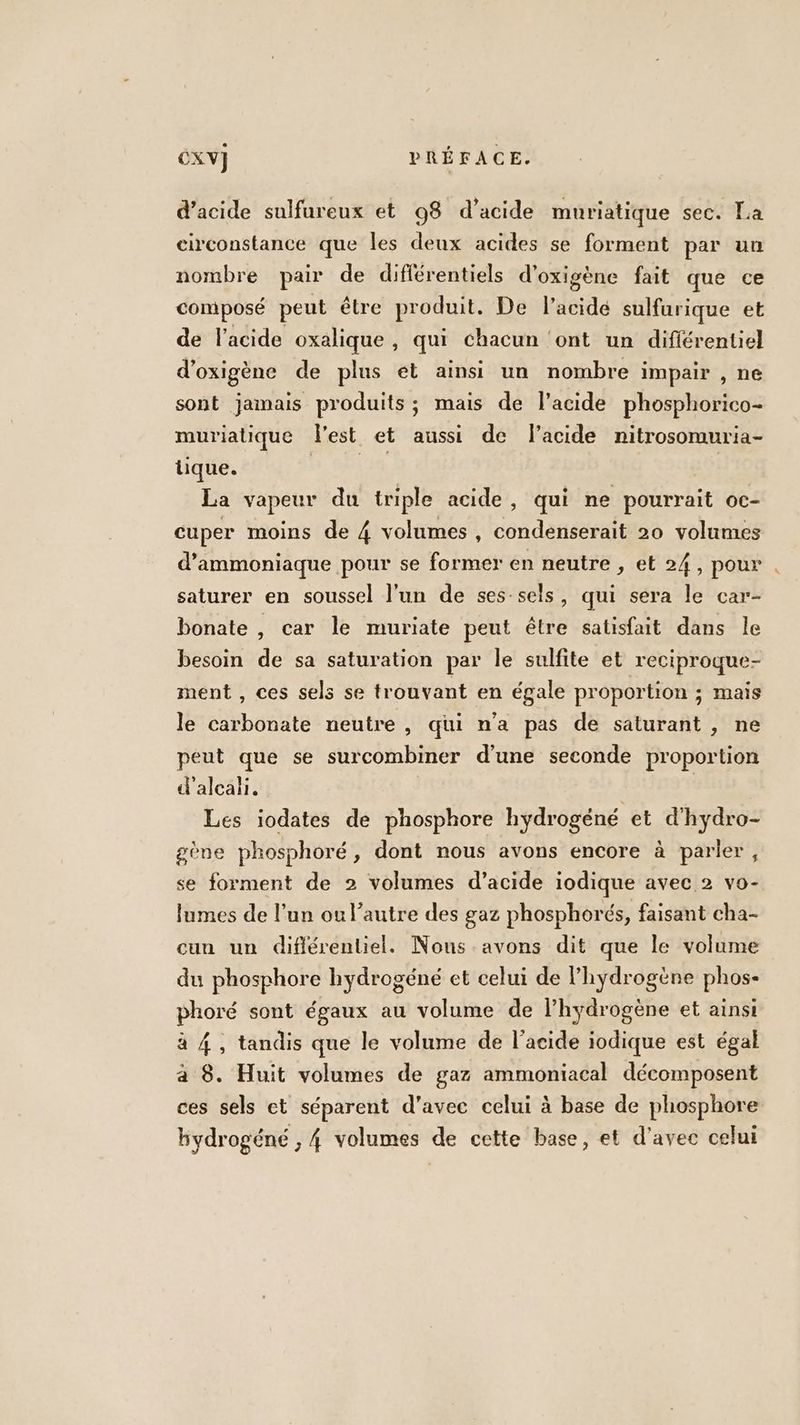 d'acide sulfureux et 98 d’acide muriatique sec. La circonstance que les deux acides se forment par un nombre pair de diflérentiels d’oxigène fait que ce composé peut être produit. De l’acidé sulfurique et de l'acide oxalique, qui chacun ‘ont un différentiel d'oxigène de plus ét ainsi un nombre impair , ne sont jamais produits; mais de l’acide phosphorico- muriatique l'est et aussi de l'acide nitrosomuria- tique. Ç (9, La vapeur du triple acide, qui ne pourrait oc- cuper moins de 4 volumes , condenserait 20 volumes d’ammoniaque pour se former en neutre , et 24, pour . saturer en soussel l’un de ses-sels, qui sera le car- bonate , car le muriate peut être satisfait dans le besoin de sa saturation par le sulfite et reciproque- ment , ces sels se trouvant en égale proportion ; mais le carbonate neutre, qui n'a pas de saturant , ne peut que se surcombiner d’une seconde proportion d’aleali. Les iodates de phosphore hydrogéné et d'hydro- gène phosphoré, dont nous avons encore à parler, se forment de 2 volumes d’acide iodique avec 2 vo- lumes de l’un oul’autre des gaz phosphorés, faisant cha- cun un diflérentiel. Nous avons dit que le volume du phosphore hydrogéné et celui de l'hydrogène phos- phoré sont égaux au volume de l'hydrogène et ainsi à 4, tandis que le volume de l'acide iodique est égal a 8. Huit volumes de gaz ammoniacal décomposent ces sels et séparent d'avec celui à base de phosphore