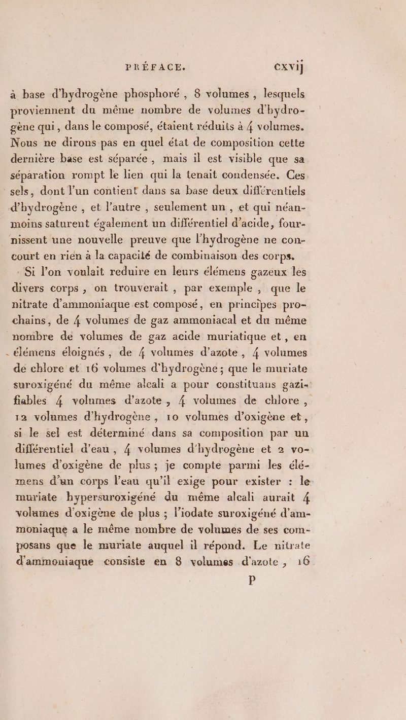 à base d'hydrogène phosphoré , 8 volumes , lesquels proviennent du même nombre de volumes d'hydro- gène qui, dans le composé, étaient réduits à 4 volumes. Nous ne dirons pas en quel état de composition cette dernière base est séparée , mais il est visible que sa séparation rompt le lien qui la tenait condensée. Ces moins saturent également un différentiel d'acide, four- court en rien à la capacité de combinaison des corps. - Si l’on voulait reduire en leurs élémens gazeux les divers corps , on trouverait , par exemple , que le nitrate d'ammoniaque est composé, en principes pro- n élémens éloignés, de 4 volumes d'azote, 4 volumes de chlore et 16 volumes d'hydrogène ; que le muriate gazi= fiables 4 volumes d'azote, { volumes de chlore, 12 volumes d'hydrogène , 10 volumes d’oxigène et, si le sel est déterminé dans sa composition par un diflérentiel d’eau , 4 volumes d'hydrogène et 2 vo- lames d’oxigène de plus ; je compte parmi les élé- mens d’un corps l’eau qu’il exige pour exister : le muriate hypersuroxigéné du même alcali aurait A volumes d’oxigène de plus ; l’iodate suroxigéné d’am- moniaque a le même nombre de volumes de ses com- posans que le muriate auquel il répond. Le nitrate d'ammoniaque consiste en 8 volumes d'azote , 16