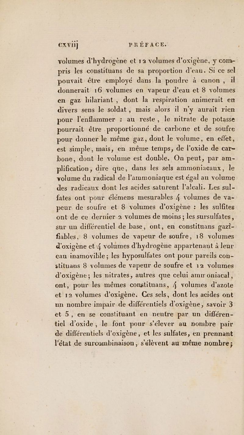 volumes d'hydrogène et 12 volumes d’oxigène, y com- pris les constituans de sa proportion d’eau. Si ce sel pouvait être employé dans la poudre à canon, il donnerait 16 volumes en vapeur d’eau et 8 volumes en gaz hilariant , dont la respiration animerait en divers sens le soldat, mais alors il n’y aurait rien pour l’enflammer : au reste, le nitrate de potasse pourrait être proportionné de carbone et de soufre pour donner le même gaz, dont le volume, en eñet, est simple, mais, en même temps, de l’oxide de car bone, dont le volume est double. On peut, par am- plification, dire que, dans les sels ammoniaeaux, le volume du radical de l’ammoniaque est égal au volume des radicaux dont les acides saturent l’alcali. Les sul- fates ont pour élémens mesurables 4 volumes de va- peur. de soufre et 8 volumes d’oxigène : les sulfites ont de ce dernier 2 volumes de moins; les sursulfates, sur up différentiel de base, ont, en constituans gazi- fiables, 8 volumes de vapeur de soufre, 18 volumes d'oxigène et 4 volumes d'hydrogène appartenant à leur eau inamovible ; les hyposulfates ont pour pareils con- stituans 8 volumes de vapeur de soufre et 12 volumes d’oxigène; les nitrates, autres que celui amr oniacal, ont, pour les mêmes constituans, 4 volumes d'azote et 12 volumes d’oxigène. Ces sels, dont les acides ont un nombre impair de différentiels d'oxigène, savoir 3 et 5, en se constituant en neutre par un difléren- tiel d’oxide , le font pour s'élever au nombre pair de différentiels d’oxigène, et les sulfates, en prennant l'état de surcambinaison, s'élèvent au même nombre;