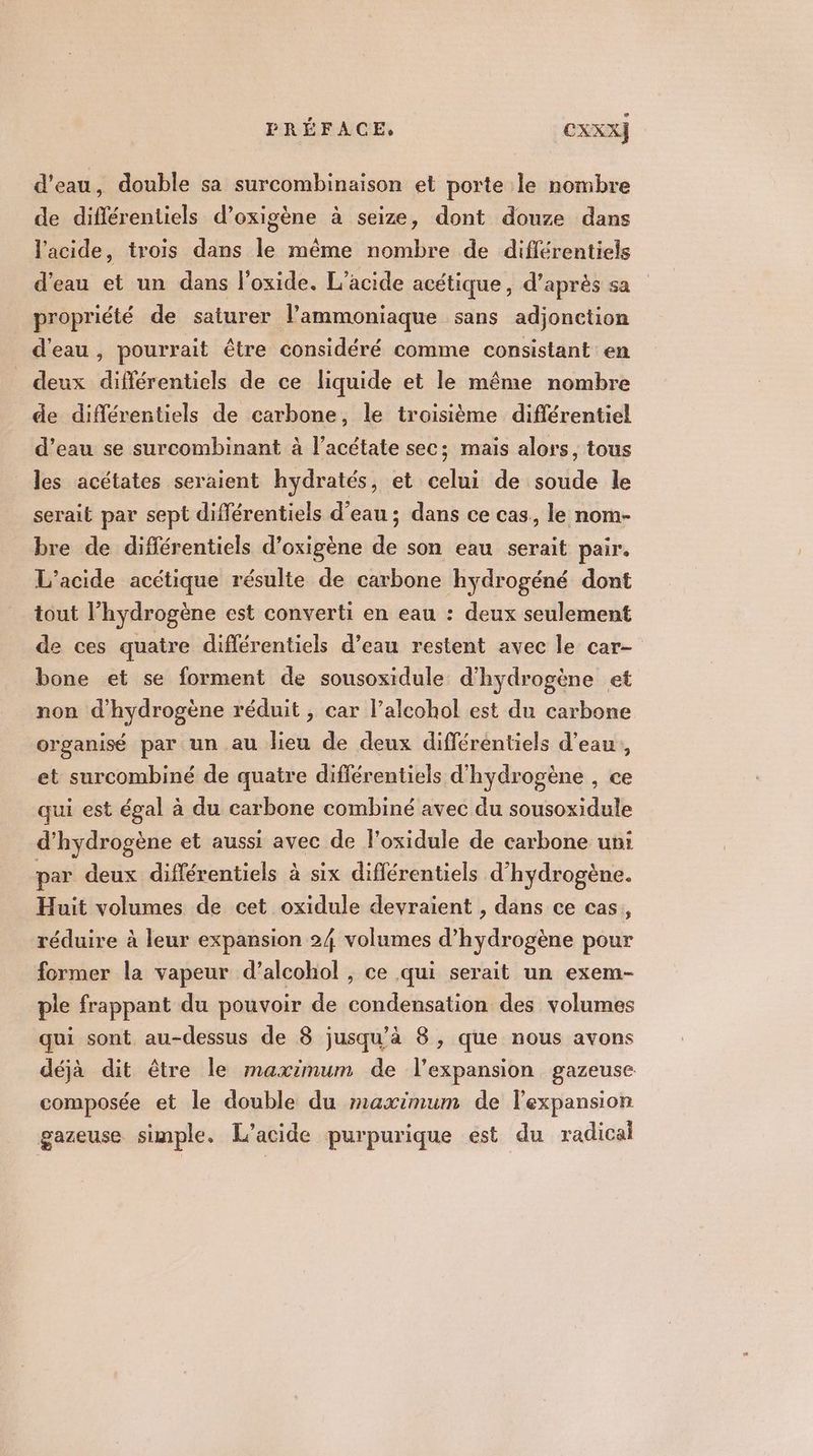 d'eau, double sa surcombinaison et porte le nombre de diflérentiels d’oxigène à seize, dont douze dans l'acide, trois dans le même nombre de différentiels d'eau et un dans oxide. L’acide acétique, d’après sa propriété de saturer l’ammoniaque sans adjonction d'eau, pourrait être considéré comme consistant en deux différentiels de ce liquide et le même nombre de différentiels de carbone, le troisième différentiel d’eau se surcombinant à l’acétate sec; mais alors, tous les acétates seraient hydratés, et celui de soude le serait par sept différentiels d’eau ; dans ce cas, le nom- bre de différentiels d’oxigène de son eau serait pair. L’acide acétique résulte de carbone hydrogéné dont tout l’hydrogène est converti en eau : deux seulement de ces quatre différentiels d’eau restent avec le car- bone et se forment de sousoxidule d'hydrogène et non d'hydrogène réduit , car l’alcohol est du carbone organisé par un au lieu de deux différentiels d’eau, et surcombiné de quatre différentiels d'hydrogène , ce qui est égal à du carbone combiné avec du sousoxidule d'hydrogène et aussi avec de l’oxidule de carbone uni par deux différentiels à six diflérentiels d'hydrogène. Huit volumes de cet oxidule devraient , dans ce cas, réduire à leur expansion 24 volumes d'hydrogène pour former la vapeur d’alcohol , ce qui serait un exem- ple frappant du pouvoir de condensation des volumes qui sont au-dessus de 8 jusqu'à 8, que nous avons déjà dit être le maximum de l'expansion gazeuse composée et le double du maximum de l'expansion gazeuse simple. L’acide purpurique est du radical