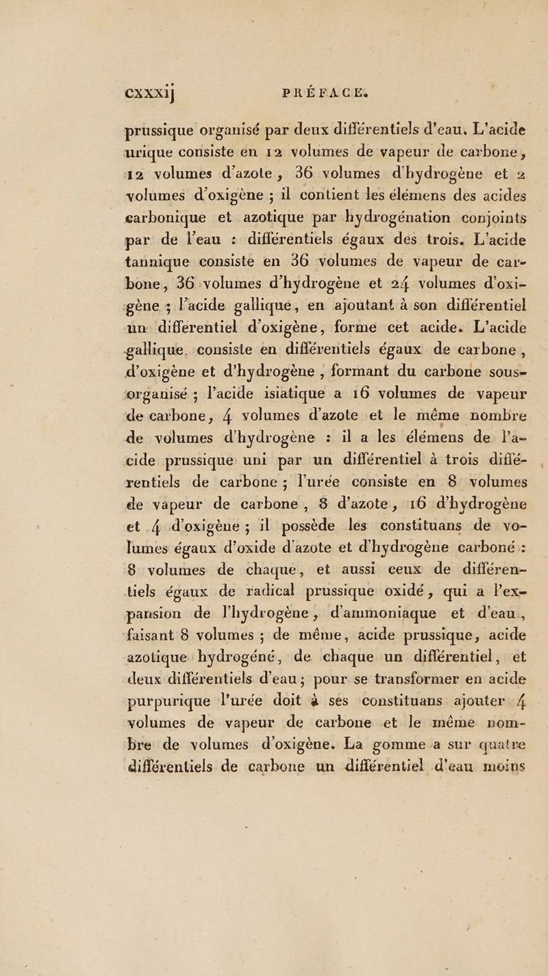 prussique organisé par deux différentiels d’eau. L’acide urique consiste en 12 volumes de vapeur de carbone, 12 volumes d'azote , 36 volumes d'hydrogène et 2 volumes d’oxigène ; il contient les élémens des acides carbonique et azotique par hydrogénation conjoints par de l’eau : différentiels égaux des trois. L’acide tannique consiste en 36 volumes de vapeur de car- bone, 36 volumes d'hydrogène et 24 volumes d'oxi- gène ; l’acide gallique, en ajoutant à son diflérentiel un differentiel d'oxigène, forme cet acide. L’acide gallique, consiste en différentiels égaux de carbone, d’oxigène et d'hydrogène , formant du carbone sous- organisé ; l'acide isiatique a 16 volumes de vapeur de carbone, 4 volumes d'azote et le même nombre de volumes d'hydrogène : il a les élémens de l’a- cide prussique uni par un différentiel à trois difié- rentiels de carbone ; l’urée consiste en 8 volumes de vapeur de carbone, 8 d’azote, 16 d'hydrogène et 4 d’oxigène ; il possède les constituans de vo- lumes égaux d’oxide d'azote et d'hydrogène carboné : 8 volumes de chaque, et aussi ceux de différen- tiels égaux de radical prussique oxidé, qui a Pex- pansion de l'hydrogène, d'ammoniaque et d’eau, faisant 8 volumes ; de même, acide prussique, acide azolique hydrogéné, de chaque un diflérentiel, et deux différentiels d’eau; pour se transformer en acide purpurique l’urée doit à ses constituans ajouter 4 volumes de vapeur de carbone et le même rom- bre de volumes d'oxigène. La gomme a sur quatre différentiels de carbone un différentiel d’eau moins