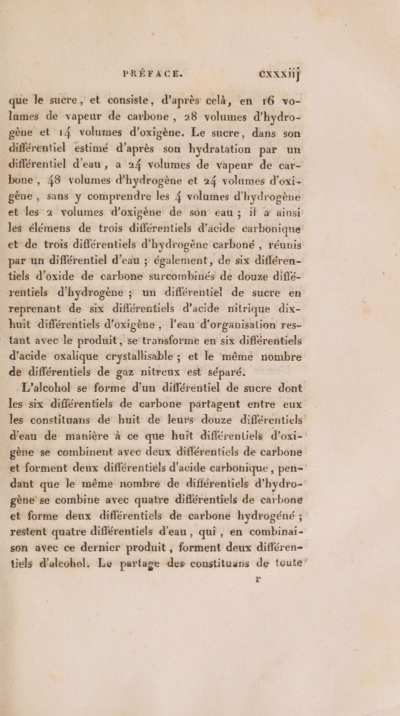 que le sucre, et consiste, d’après celà, en 16 vo- lames de vapeur de carbone , 28 volumes d'hydro- gène et 14 volumes d’oxigène. Le sucre, dans son diflérentiel estimé d’après son hydfitiéon par un différentiel d'eau, a 24 volumes de vapeur de car- bone , 48 volumes d’hydrogène et 24 volumes d’oxi- gène, sans y comprendre les 4 volumes d'hydrogène et les 2 volumes d’oxigène de son eau ; il à ainsi les élémens de trois différentiels d’acide carbonique et de trois différentiels d'hydrogène carboné , réunis par un différentiel d’eau ; également, de six difléren- tiels d’oxide de carbone surcombinés de douze difié- rentiels d'hydrogène ; un différentiel de sucre en reprenant de six différentiels d'acide nitrique dix- huit différéntiels d’oxigène, l’eau d'organisation res- tant avec le produit, se transforme en six différentiels d’acide oxalique crystallisable ; et le même nombre de différentiels de gaz nitreux est séparé. -L’alcohol se forme d'un différentiel de sucre dont les six différentiels de carbone partagent entre eux les constituans dé huit de leurs douze différentiels d'eau de manière à ce que huit différentiels d’oxi- gène se combinent avec déux différentiels de carbone et forment deux diflérentiels d'acide carbonique, pen- dant que le même nombre de différentiels d’hydro-' gène se combine avec quatre diflérentiels de carbone et forme deux diflérentiels de carbone hydrogéné ; restent quatre diflérentiéls d’eau, qui , en combinai- son avec ce dernier produit, forment deux différen- tiuls d'alcohol. Le partage des constituans de toute” :