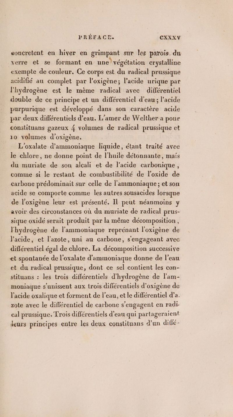 eoncretent en hiver en grimpant sur les parois, du verre et se formant en une végétation crystalline exempte de couleur. Ce corps est du radical prussique acidifié au complet par l’oxigène; l’acide urique par l'hydrogène est le mème radical avec différentiel double de ce principe et un différentiel d'eau ; l'acide purpurique est développé dans son caractère acide par deux diflérentiels d’eau. L'’amer de Welther a pour constituans gazeux 4 volumes de radical prussique et 10 volumes d’oxigène. L'oxalate d’ammoniaque liquide, étant traité avec le chlore, ne donne point de l'huile détonnante, mais du muriate de son alcali et de lacide carbonique, comme si le restant de combustibilité de l’oxide de carbone prédominait sur celle de l’ammoniaque ; et son acide se comporte comme les autres sousacides lorsque de l’oxigène leur est présenté. Il peut néanmoins y avoir des circonstances où du muriate de radical prus- sique oxidé serait produit par la même décomposition, l'hydrogène de l'ammoniaque reprénant l’oxigène de l’acide, et l'azote, uni au carbone, s'engageant avec différentiel égal de chlore. La décomposition successive et spontanée de l’oxalate d’ammoniaque donne de l’eau et du radical prussique, dont ce sel contient les con- stituans : les trois diflérentiels d'hydrogène de l'am- moniaque s'unissent aux trois difiérentiels d'oxigène de l'acide oxalique et forment de l’eau, et le différentiel d’a. zote avec le différentiel de carbone s'engagent en radi- cal prussique. Trois différentiels d’eau qui partageraient leurs principes entre les deux constituans d’un difié-