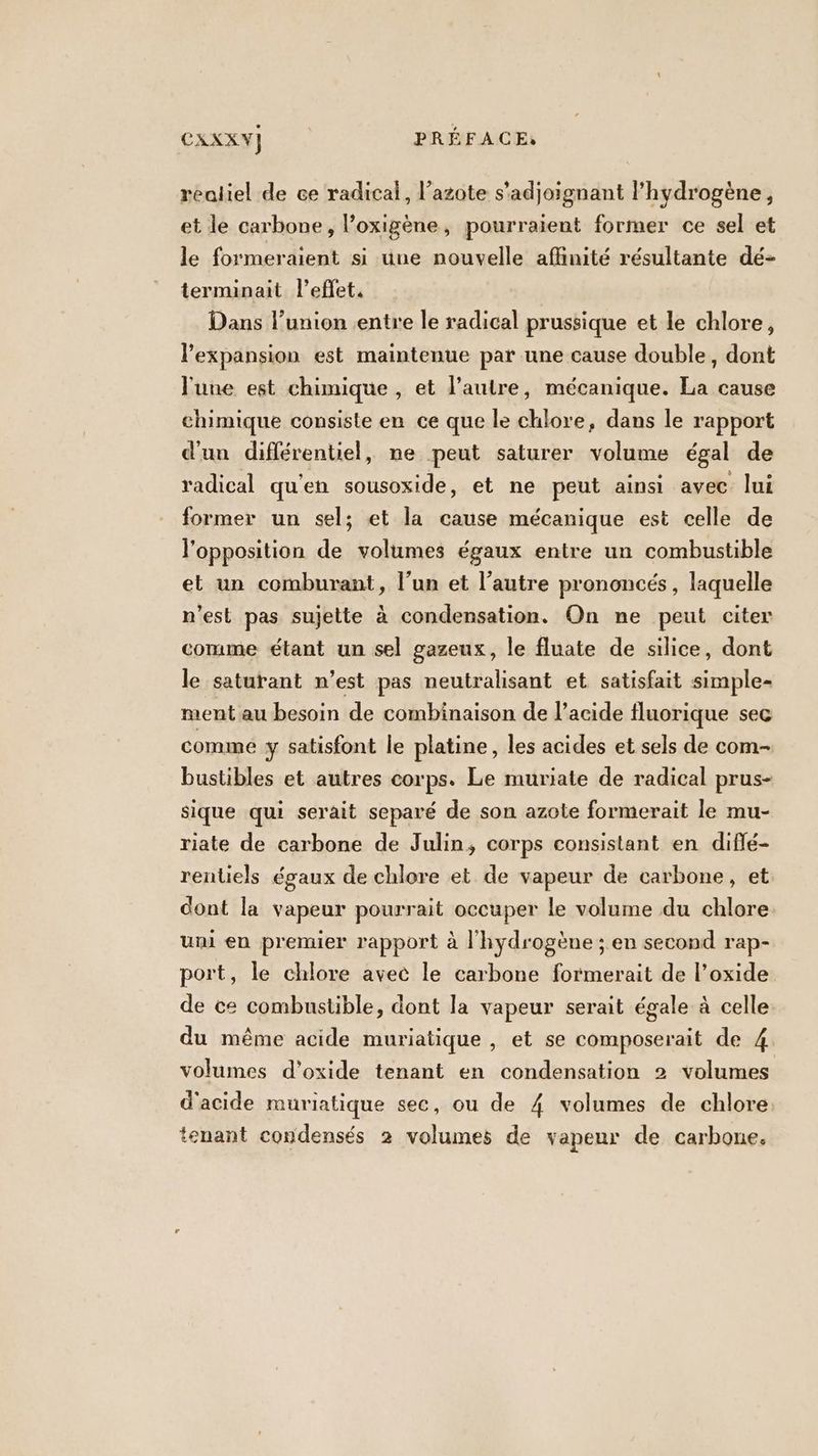 realiel de ce radical, l’azote s’adjoignant lhydrogène , et le carbone, l’oxigène, pourraient former ce sel et le formeraient si une nouvelle affinité résultante dé- terminait l'effet, Dans l’union entre le radical prussique et le chlore, l'expansion est maintenue par une cause double, dont l'une est chimique , et l’autre, mécanique. La cause chimique consiste en ce que le chlore, dans le rapport d'un différentiel, ne peut saturer volume égal de radical qu'en sousoxide, et ne peut ainsi avec lui former un sel; et la cause mécanique est celle de l'opposition de volumes égaux entre un combustible et un comburant, l’un et l’autre prononcés, laquelle n'est pas sujette à condensation. On ne peut citer comme étant un sel gazeux, le fluate de silice, dont le saturant n’est pas neutralisant et satisfait simple- ment au besoin de combinaison de l’acide fluorique sec comme y satisfont le platine, les acides et sels de com- bustibles et autres corps. Le muriate de radical prus- sique qui serait separé de son azote formerait le mu- riate de carbone de Julin, corps consistant en diflé- rentiels égaux de chlore et de vapeur de carbone, et dont la vapeur pourrait occuper le volume du chlore. uni en premier rapport à l'hydrogène ; en second rap- port, le chlore avec le carbone formerait de l’oxide de ce combustible, dont la vapeur serait égale à celle du même acide muriatique , et se composerait de 4 volumes d’oxide tenant en condensation 2 volumes d'acide muriatique sec, ou de 4 volumes de chlore tenant condensés 2 volumes de vapeur de carbone.