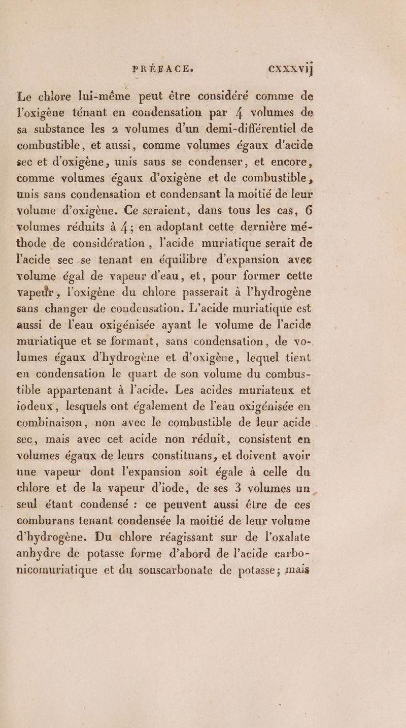 Le chlore lui-même peut être considéré comme de l'oxigène ténant en condensation par 4 volumes de sa substance les 2 volumes d’un demi-différentiel de combustible, et aussi, comme volumes égaux d'acide sec et d'oxigène, unis sans se condenser, et encore, comme volumes égaux d’oxigène et de combustible, unis sans condensation et condensant la moitié de leur volume d’oxigène. Ce seraient, dans tous les cas, 6 volumes réduits à 4; en adoptant cette dernière mé- thode de considération , l'acide muriatique serait de l'acide sec se tenant en équilibre d'expansion avee volume égal de vapeur d'eau, et, pour former cette vapeur, l'oxigène du chlore passerait à l'hydrogène sans changer de condensation. L’acide muriatique est aussi de l’eau oxigénisée ayant le volume de l'acide lumes égaux d'hydrogène et d’oxigène, lequel tient en condensation le quart de son volume du combus- tible appartenant à l'acide. Les acides muriateux et iodeux, lesquels ont également de l’eau oxigénisée en combinaison, non avec le combustible de leur acide sec, mais avec cet acide non réduit, consistent en volumes égaux de leurs constituans, et doivent avoir une vapeur dont l'expansion soit égale à celle du chlore et de la vapeur d’iode, de ses 3 volumes un seul étant condensé : ce peuvent aussi être de ces comburans tesant condensée la moitié de leur volume d'hydrogène. Du chlore réagissant sur de l’oxalate anbhydre de potasse forme d’abord de l'acide carbo- nicomuriatique et du souscarbonate de potasse; mais