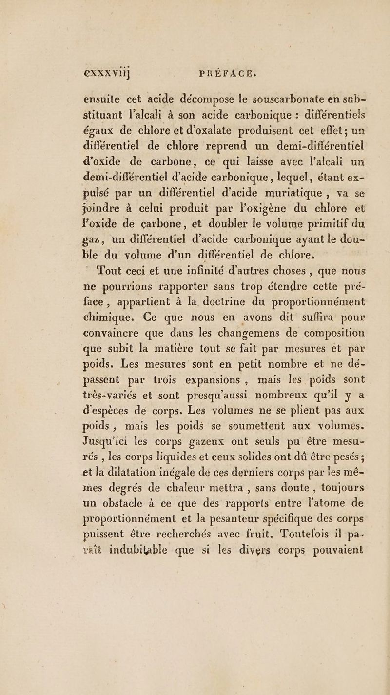 ensuite cet acide décompose le souscarbonate en sub- stituant l’alcali à son acide carbonique : diflérentiels égaux de chlore et d’oxalate produisent cet effet; un différentiel de chlore reprend un demi-différentiel d’oxide de carbone, ce qui laisse avec l’alcali un demi-différentiel d’acide carbonique, lequel, étant ex- puisé par un difiérentiel d'acide muriatique , va se joindre à celui produit par l’oxigène du chlore et oxide de carbone, et doubler le volume primitif du gaz, un différentiel d'acide carbonique ayant le dou- ble du volume d’un diflérentiel de chlore. Tout ceci et une infinité d'autres choses , que nous ne pourrions rapporter sans trop étendre cette pré- face, appartient à la doctrine du proportionnément chimique. Ce que nous en avons dit suffira pour convaincre que dans les changemens de composition que subit la matière tout se fait par mesures et par poids. Les mesures sont en petit nombre et ne dé- passent par trois expansions , mais les poids sont très-variés et sont presqu'aussi nombreux qu'il ÿ a d'espèces dé corps. Les volumes ne se plient pas aux poids, mais les poids se soumettent aux volumes. Jusqu'ici les corps gazeux ont seuls pu être mesu- rés , les corps liquides et ceux solides ont dû être pesés ; et la dilatation inégale de ces derniers corps par Îles mé- mes degrés de chaleur mettra , sans doute , toujours un obstacle à ce que des rapports entre l'atome de proportionnément et la pesanteur spécifique des corps puissent être recherchés avec fruit. Toutefois il pa- vait indubitable que si les divers corps pouvaient