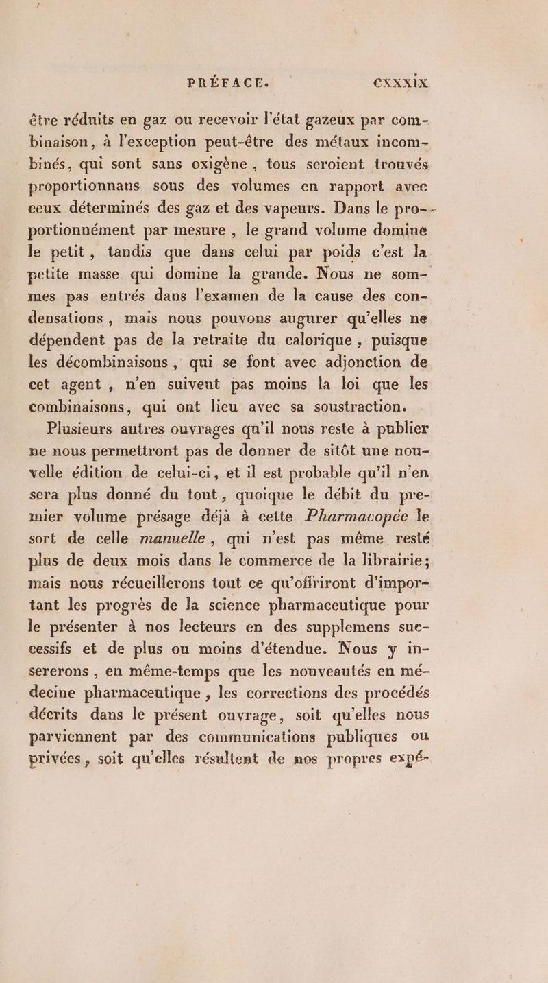 être réduits en gaz ou recevoir l'état gazeux par com- binaison, à l'exception peut-être des métaux incom- binés, qui sont sans oxigène , tous seroient trouvés proportionnans sous des volumes en rapport avec ceux déterminés des gaz et des vapeurs. Dans le pro-- portionnément par mesure , le grand volume domine le petit, tandis que dans celui par poids c’est la petite masse qui domine la grande. Nous ne som- mes pas entrés dans l'examen de la cause des con- densations , mais nous pouvons augurer qu’elles ne dépendent pas de la retraite du calorique , puisque les décombinaisons , qui se font avec adjonction de cet agent , n'en suivent pas moins la loi que les combinaisons, qui ont lieu avec sa soustraction. Plusieurs autres ouvrages qu’il nous reste à publier ne nous permettront pas de donner de sitôt une nou- velle édition de celui-ci, et il est probable qu’il n’en sera plus donné du tout, quoique le débit du pre- mier volume présage déjà à cette Pharmacopée Île sort de celle manuelle, qui n'est pas même resté plus de deux mois dans le commerce de la librairie ; mais nous récueillerons tout ce qu'offriront d’impor- tant les progrès de la science pharmaceutique pour le présenter à nos lecteurs en des supplemens sue- cessifs et de plus ou moins d’étendue. Nous y in- sererons , en même-temps que les nouveautés en mé- decine pharmaceutique , les corrections des procédés décrits dans le présent ouvrage, soit qu’elles nous parviennent par des communications publiques ou privées, soit qu'elles résultent de nos propres expé-