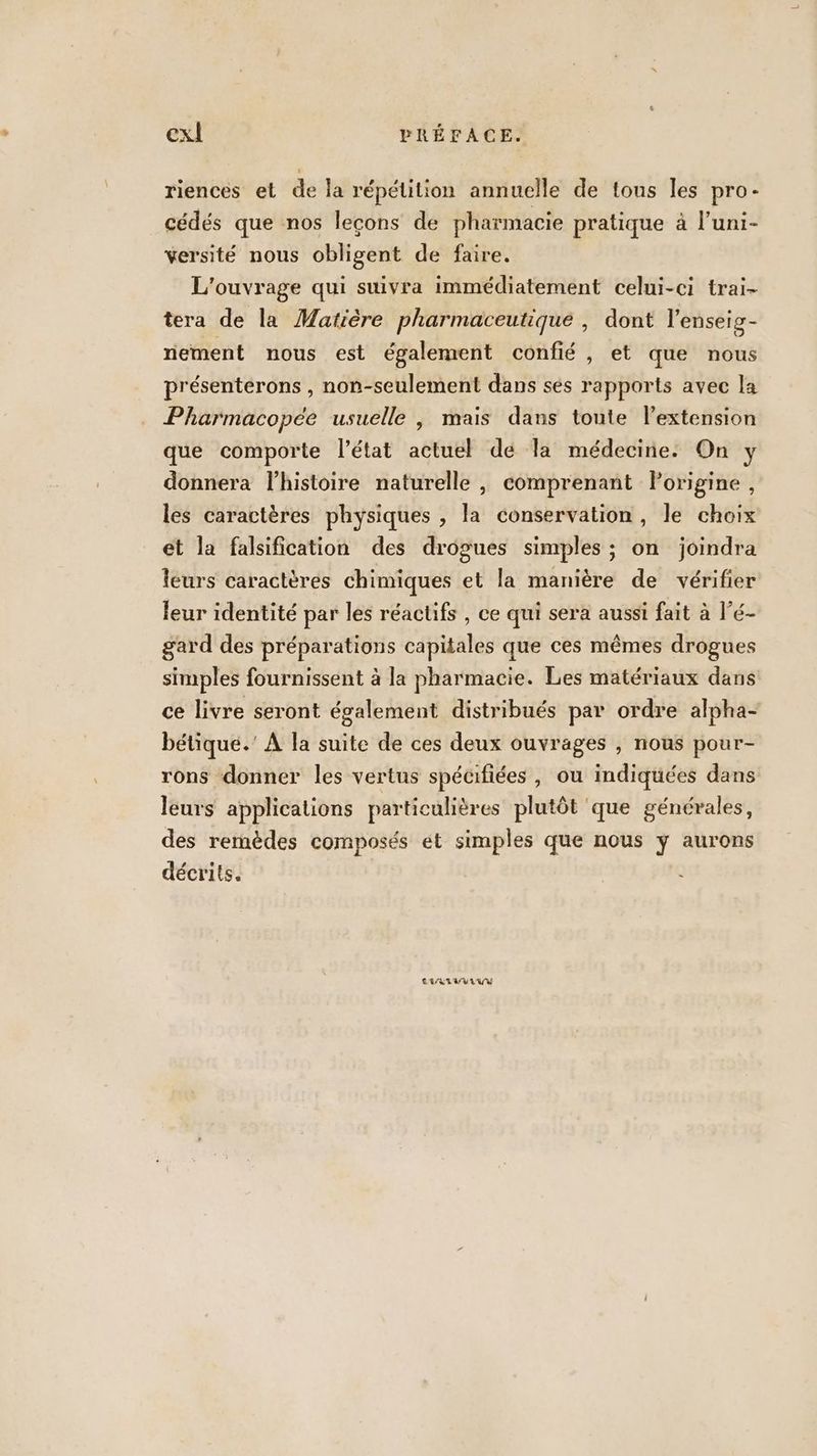 riences et de la répétition annuelle de tous les pro- cédés que nos leçons de pharmacie pratique à l’uni- versité nous obligent de faire. L'ouvrage qui suivra immédiatement celui-ci trai- tera de la Matière pharmaceutique , dont l'enseig- nement nous est également confié , et que nous présenterons , non-seulement dans ses rapports avec la Pharmacopée usuelle , mais dans toute lextension que comporte l’état actuel de la médecine: On y donnera l’histoire naturelle , comprenant Porigine , les caractères physiques , la conservation, le choix et la falsification des drogues simples ; on joindra leurs caractères chimiques et la manière de vérifier leur identité par les réactifs , ce qui sera aussi fait à l’é- gard des préparations capitales que ces mêmes drogues simples fournissent à la pharmacie. Les matériaux dans ce livre seront également distribués par ordre alpha- bétique.' À la suite de ces deux ouvrages , nous pour- rons donner les vertus spécifiées, ou indiquées dans leurs applications particulières plutôt ‘que générales, des remèdes composés ét simples que nous y aurons décrits. CRLIVYILUY