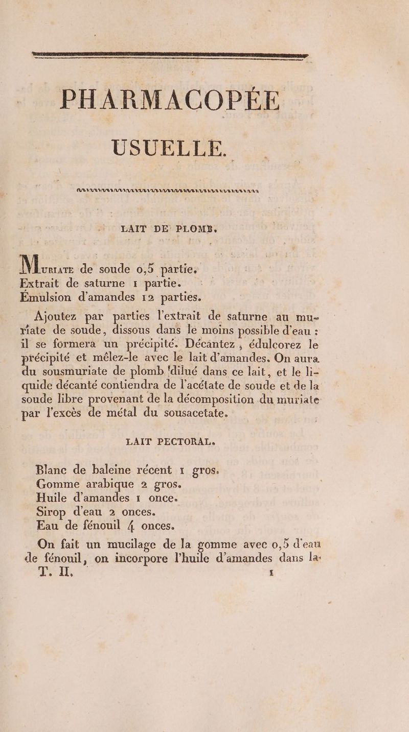 PHARMACOPÉE USUELLE. EUR LULU VAN UE VURIUVEALIAVAAVRAR LEUR UVELUR AU VA LAIT DE PLOMB, || Bass de soude 0,5 partie. Extrait de saturne 1 partie. Emulsion d'amandes 12 parties. Ajoutez par parties l'extrait de saturne au mu- riate de soude, dissous dans le moins possible d’eau : il se formera un précipité. Décantez , édulcorez le précipité et mêlez-le avec le lait d'amandes. On aura du sousmuriate de plomb ‘dilué dans ce lait, et le li- quide décanté contiendra de l’acétate de soude et de la soude libre provenant de la décomposition du muriate par l'excès de métal du sousacetate. LAIT PECTORAL, Blanc de baleine récent 1 gros. Gomme arabique 2 gros. Huile d'amandes 1 once. Sirop d'eau 2 onces. Eau de fénouil 4 onces. On fait un mucilage de la Fee avec 0,5 d'eau de fénouil, on incorpore l'huile d’amandes dans la: LEE £