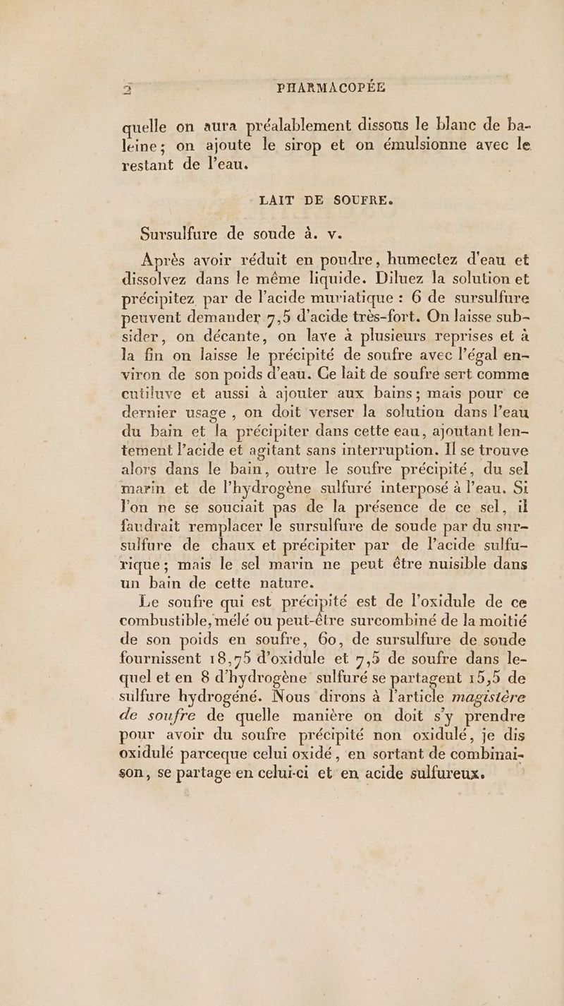 quelle on aura préalablement dissous le blanc de ba- leine; on ajoute le sirop et on émulsionne avec le restant de l’eau. LAIT DE SOUFRE, Sursulfure de soude à. v. Après avoir réduit en poudre, humectez d'eau et dissolvez dans le même liquide. Diluez la solution et précipitez, par de l'acide muriatique : 6 de sursulfure peuvent demander 7,9 d'acide très-fort. On laisse sub- sider, on décante, on lave à plusieurs reprises et à la fin on laisse le précipité de soufre avec l’égal en- viron de son poids d’eau. Ge lait de soufre sert comme cutiluve et aussi à ajouter aux bains; mais pour ce dernier usage , on doit verser la solution dans l’eau du bain et la précipiter dans cette eau, ajoutant len- tement l’acide et agitant sans interruption. Il se trouve alors dans le bain, outre le soufre précipité, du sel marin et de l'hydrogène sulfuré interposé à l’eau. Si Von ne se souciait pas de la présence de ce sel, il faudrait remplacer le sursulfure de soude par du sur- sulfure de chaux et précipiter par de l’acide sulfu- rique; mais le sel marin ne peut être nuisible dans un bain de cette nature. Le soufre qui est précipité est de l’oxidule de ce combustible, mélé ou peut-être surcombiné de la moitié de son poids en soufre, 60, de sursulfure de soude fournissent 18,75 d’oxidule et 7,5 de soufre dans le- quel et en 8 d'hydrogène sulfuré se partagent 15,5 de sulfure hydrogéné. Nous dirons à l’article magistère de soufre de quelle manière on doit s'y prendre pour avoir du soufre précipité non oxidulé, je dis oxidulé parceque celui oxidé , en sortant de combinai- son, se partage en celui-ci et en acide sulfureux.