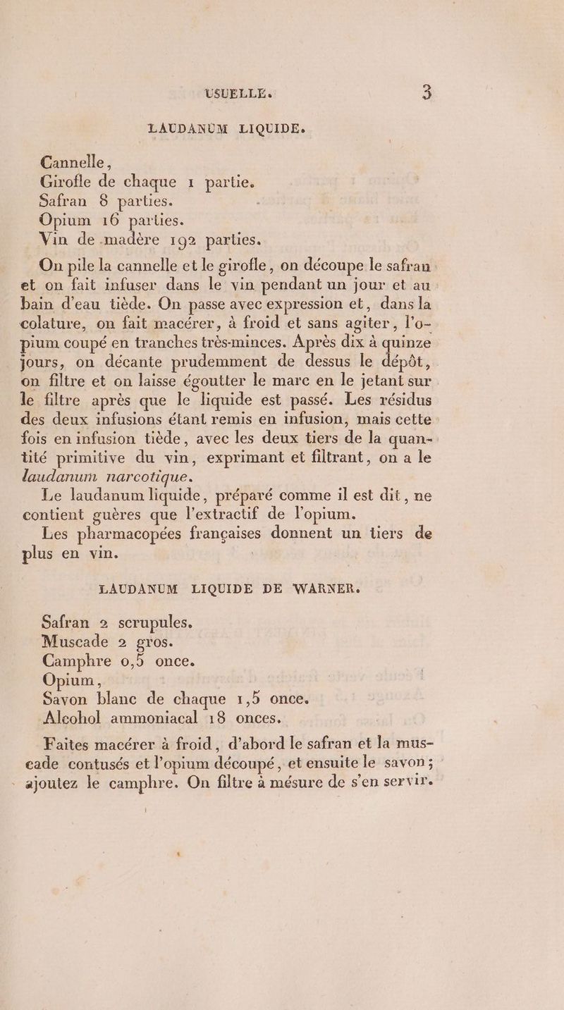 LAUDANUM LIQUIDE. Cannelle, Girofle de chaque 1 partie. Safran 8 parties. È Opium 16 parles. Vin de .madère 192 parties. On pile la cannelle et le girofle, on découpe le safran et on fait infuser dans le vin pendant un jour et au bain d’eau tiède. On passe avec expression et, dans la colature, on fait macérer, à froid et sans agiter, l'o- pium coupé en tranches trèsminces. Après dix à ra jours, on décante prudemment de dessus le dépôt, on filtre et on laisse égoutter le mare en le jetant sur le filtre après que le liquide est passé. Les résidus des deux infusions étant remis en infusion, mais cette fois en infusion tiède, avec les deux tiers de la quan- tité primitive du vin, exprimant et filtrant, on a le daudanum narcotique. Le laudanum liquide, préparé comme il est dit, ne contient guères que l’extractif de l'opium. Les pharmacopées françaises donnent un tiers de plus en vin. | LAUDANUM LIQUIDE DE WARNER. Safran 2 scrupules. Muscade 2 gros. Camphre 0,5 once. Opium, Savon blanc de chaque 1,5 once. Alcohol ammoniacal 18 onces. Faites macérer à froid, d’abord le safran et la mus- cade contusés et l’opium découpé, et ensuite le savon; ajoutez le camphre. On filtre à mésure de s’en servir.