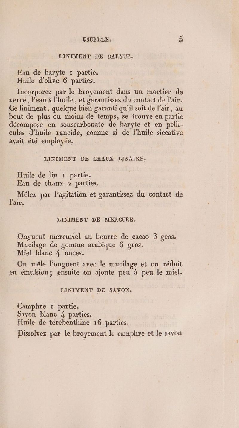 USULLLE: à LINIMENT DE BARYTE. Eau de baryte 1 partie. Huile d'olive 6 parties. LS Incorporez par le broyement dans un mortier de verre, l’eau à l'huile, et garantissez du contact de l'air. Ce liniment, quelque bien garanti qu’il soit de l'air, au bout de plus ou moins de temps, se trouve en partie décomposé en souscarbonate de baryte et en pelli- cules d'huile rancide, comme si de l'huile siccative avait été employée. LINIMENT DE CHAUX LINAIRE, Huile de lin 1 partie. Eau de chaux 2 parties. Mélez par l'agitation et garantissez du contact de l'air. | LINIMENT DE MERCURE: Onguent mercuriel au beurre de cacao 3 gros. Mucilage de gomme arabique 6 gros. Miel blanc 4 onces. On mêle l’onguent avec le mucilage et on réduit en émulsion; ensuite on ajoute peu à peu le miel. LINIMENT DE SAVON. Camphre 1 partie. Savon blanc 4 parties. Huile de térébenthine 16 parties. Dissolvez par le broyement le camphre et le savon
