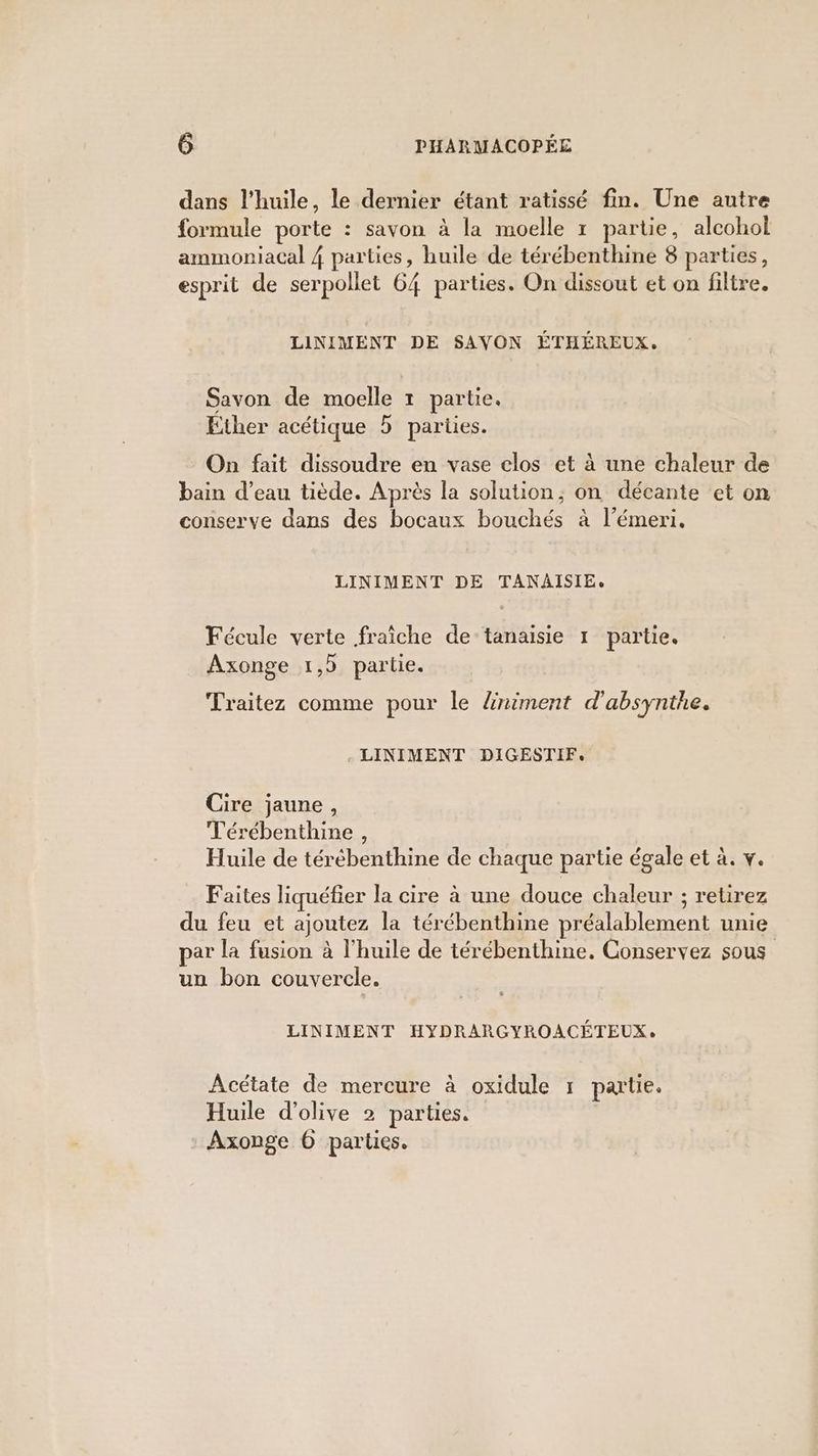 dans l’huile, le dernier étant ratissé fin. Une autre formule porte : savon à la moelle 1 partie, alcohol ammoniacal 4 parties, huile de térébenthine 8 parties, esprit de serpollet 64 parties. On dissout et on filtre. LINIMENT DE SAYON ÉTHÉREUX. Savon de moelle 1 partie. Ether acétique b parties. On fait dissoudre en vase clos et à une chaleur de bain d’eau tiède. Après la solution, on décante et on conserve dans des bocaux bouchés à l’émeri. LINIMENT DE TANAISIE. Fécule verte fraîche de tanaisie 1 partie. Axonge 1,5 partie. Traitez comme pour le Zniment d'absynthe. - LINIMENT DIGESTIF. Cire jaune, Térébenthine , Huile de térébenthine de chaque partie égale et à. v. Faites liquéfier la cire à une douce chaleur ; retirez du feu et ajoutez la térébenthine préalablement unie par la fusion à l’huile de térébenthine. Conservez sous un bon couvercle. LINIMENT HYDRARGYROACÉTEUX. Acétate de mercure à oxidule 7 partie, Huile d'olive 2 parties. : Axonge 6 parties.