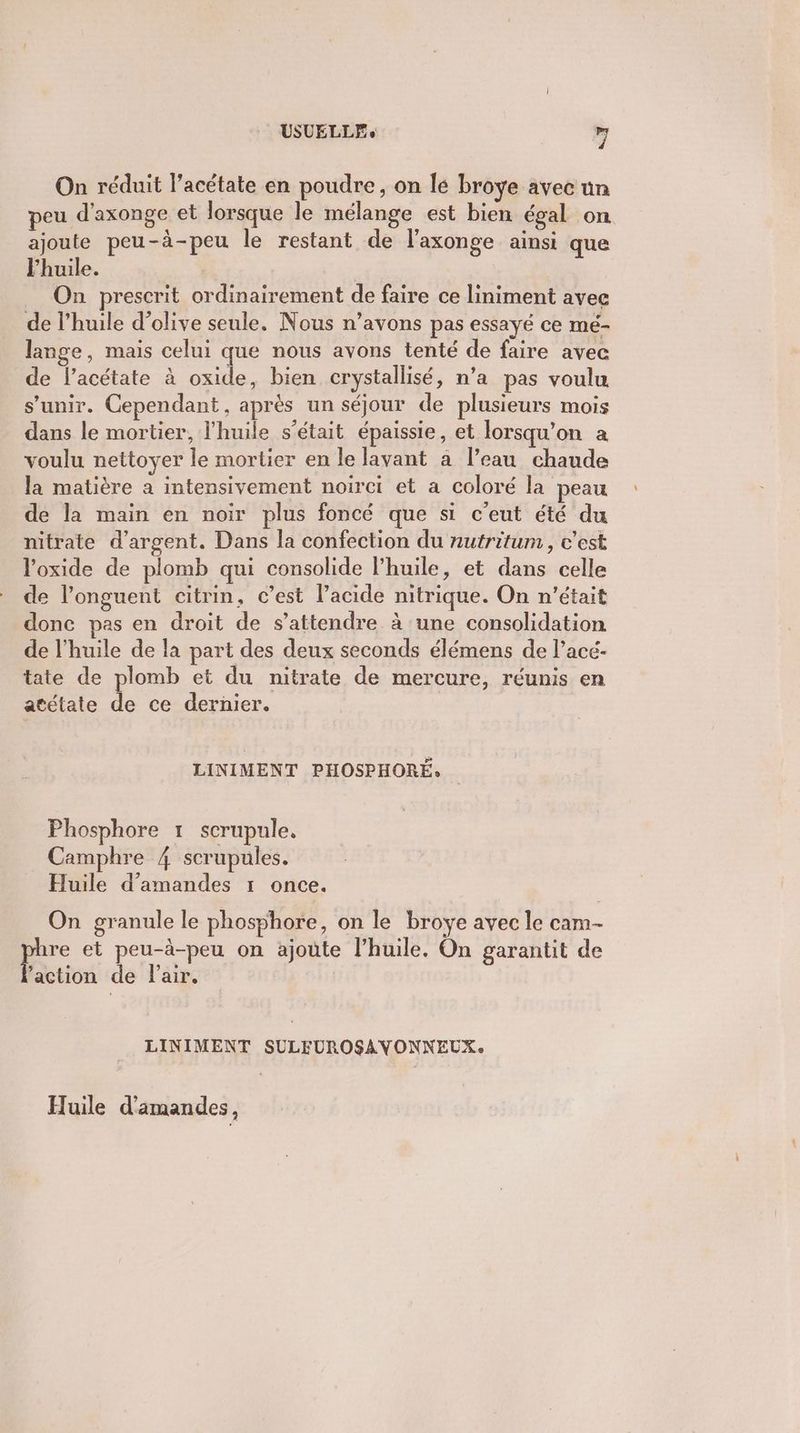 On réduit l’acétate en poudre, on lé broye avec un peu d'axonge et lorsque le mélange est bien égal on ajoute peu-à-peu le restant de l'axonge ainsi que l'huile. On prescrit ordinairement de faire ce liniment avec de l'huile d'olive seule. Nous n’avons pas essayé ce mé- lange, mais celui que nous avons tenté de faire avec de l’acétate à oxide, bien crystallisé, n’a pas voulu s'unir. Cependant, après un séjour de plusieurs mois dans le mortier, l'huile s'était épaissie, et lorsqu'on a voulu nettoyer le mortier en le lavant a l’eau chaude la matière a intensivement noirci et a coloré la peau de la main en noir plus foncé que si c'eut été du nitrate d'argent. Dans la confection du nutritum, c’est loxide de plomb qui consolide l’huile, et dans celle de l’onguent citrin, c’est lacide nitrique. On n'était donc pas en droit de s'attendre à une consolidation de l'huile de la part des deux seconds élémens de l’acé- tate de plomb et du nitrate de mercure, réunis en atétate de ce dernier. LINIMENT PHOSPHORÉ. Phosphore 1 scrupule. Camphre 4 scrupules. Huile d'amandes 1 once. On granule le phosphore, on le broye avec le cam- Ê et peu-à-peu on ajoute l'huile. On garantit de ‘action de Pair. LINIMENT SULEUROSAVONNEUX: Huile d'amandes,