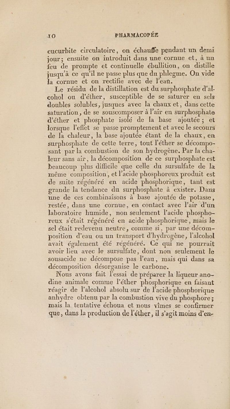 cucurbite circulatoire, on échauffe pendant un demi jour; ensuite on introduit dans une cornue et, à un feu de prompte et continuelle ébullition, on distille jusqu’à ce qu’il ne passe plus que du phlegme. On vide la cornue et on rectfie avec de l’eau. Le résidu de la distillation est du surphosphate d’al- cohol ou d’éther, susceptible de se saturer en sels doubles solubles, jusques avec la chaux et, dans cette saturation, de se souscomposer à l’air en surphosphate d’éther et phosphate isolé de la base ajoutée; et lorsque l’eflet se passe promptement et avec le secours de la chaleur, la base ajoutée étant de la chaux, en surphosphate de cette terre, tout l’éther se décompo- sant par la combustion de son hydrogène. Par la cha- leur sans air, la décomposition de ce surphosphate est beaucoup plus difficile que celle du sursulfate de la même composition, et l’acide phosphoreux produit est de suite régénéré en acide phosphorique, tant est grande la tendance du surphosphate à exister. Dans une de ces combinaisons à base ajoutée de potasse, restée, dans une cornue, en contact avec l'air d’un laboratoire humide, non seulement l'acide phospho- reux s'était régénéré en acide phosphorique, mais le sel était redevenu neutre, comme si, par une décom- position d’eau ou un transport d'hydrogène, l’alcohol avait également été régénéré. Ce qui ne pourrait avoir lieu avec le sursulfate, dont non seulement le sousacide ne décompose pas l’eau, mais qui dans sa décomposition désorganise le carbone. Nous avons fait l'essai de préparer la liqueur ano- dine animale comme l’éther phosphorique en faisant réagir de Palcohol absolu sur de l'acide phosphorique anhydre obtenu par la combustion vive du phosphore; mais la tentative échoua et nous vimes se confirmer que, dans la production de l'éther, il s’agit moins d’en-